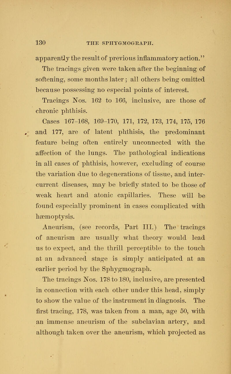 apparently the result of previous inflammatory action. The tracings given were taken after the beginning of softening, some months later; all others being omitted because possessing no especial points of interest. Tracings Nos. 162 to 166, inclusive, are those of chronic phthisis. Cases 167-168, 169-170, 171, 172, 173, 174, 175, 176 and 177, are of latent phthisis, the predominant feature being often entirely unconnected with the affection of the lungs. The pathological indications in all cases of phthisis, however, excluding of course the variation due to degenerations of tissue, and inter- current diseases, may be briefly stated to be those of weak heart and atonic capillaries. These will be found especially prominent in cases complicated with haemoptysis. Aneurism, (see records, Part III.) The tracings of aneurism are usually what theory would lead us to expect, and the thrill perceptible to the touch at an advanced stage is simply anticipated at an earlier period by the Sphygmograph. The tracings Nos. 178 to 180, inclusive, are presented in connection with each other under this head, simply to show the value of the instrument in diagnosis. The first tracing, 178, was taken from a man, age 50, with an immense aneurism of the subclavian artery, and although taken over the aneurism, which projected as