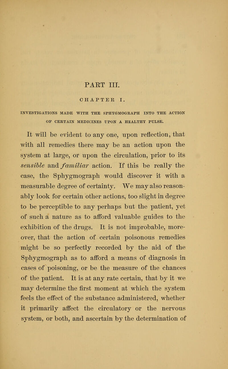 PART III. CHAPTER I. INVESTIGATIONS MADE WITH THE SPHYGMOGRAPH INTO THE ACTION OP CERTAIN MEDICINES UPON A HEALTHY PULSE. It will be evident to any one, npon reflection, that with all remedies there may be an action npon the system at large, or npon the circulation, prior to its sensible and familiar action. If this be really the case, the Sphygmograph wonld discover it with a measurable degree of certainty. We may also reason- ably look for certain other actions, too slight in degree to be perceptible to any perhaps but the patient, yet of such a nature as to afford valuable guides to the exhibition of the drugs. It is not improbable, more- over, that the action of certain poisonous remedies might be so perfectly recorded by the aid of the Sphygmograph as to afford a means of diagnosis in cases of poisoning, or be the measure of the chances of the patient. It is at any rate certain, that by it we may determine the first moment at which the system feels the effect of the substance administered, whether it primarily affect the circulatory or the nervous system, or both, and ascertain by the determination of