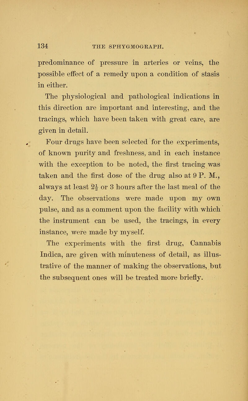 predominance of pressure in arteries or veins, the possible effect of a remedy upon a condition of stasis in either. The physiological and pathological indications in this direction are important and interesting, and the tracings, which have been taken with great care, are given in detail. Four drugs have been selected for the experiments, of known purity and freshness, and in each instance with the exception to be noted, the first tracing was taken and the first dose of the drug also at 9 P. M., always at least 2J or 3 hours after the last meal of the day. The observations were made upon my own pulse, and as a comment upon the facility with which the instrument can be used, the tracings, in every instance, were made by myself. The experiments with the first drug, Cannabis Indica, are given with minuteness of detail, as illus- trative of the manner of making the observations, but the subsequent ones will be treated more briefly.