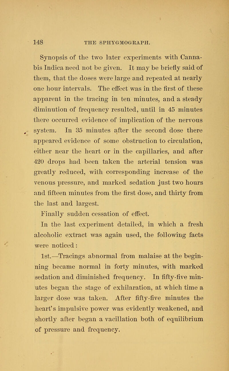 Synopsis of the two later experiments with Canna- bis Indica need not be given. It may be briefly said of them, that the doses were large and repeated at nearly one hour intervals. The effect was in the first of these apparent in the tracing in ten minutes, and a steady diminution of frequency resulted, until in 45 minutes there occurred evidence of implication of the nervous system. In 35 minutes after the second dose there appeared evidence of some obstruction to circulation, either near the heart or in the capillaries, and after 420 drops had been taken the arterial tension was greatly reduced, with corresponding increase of the venous pressure, and marked sedation just two hours and fifteen minutes from the first dose, and thirty from the last and largest. Finally sudden cessation of effect. In the last experiment detailed, in which a fresh alcoholic extract was again used, the following facts were noticed: 1st.—Tracings abnormal from malaise at the begin- ning became normal in forty minutes, with marked sedation and diminished frequency. In fifty-five min- utes began the stage of exhilaration, at which time a larger dose was taken. After fifty-five minutes the heart's impulsive power was evidently weakened, and shortly after began a vacillation both of equilibrium of pressure and frequency.