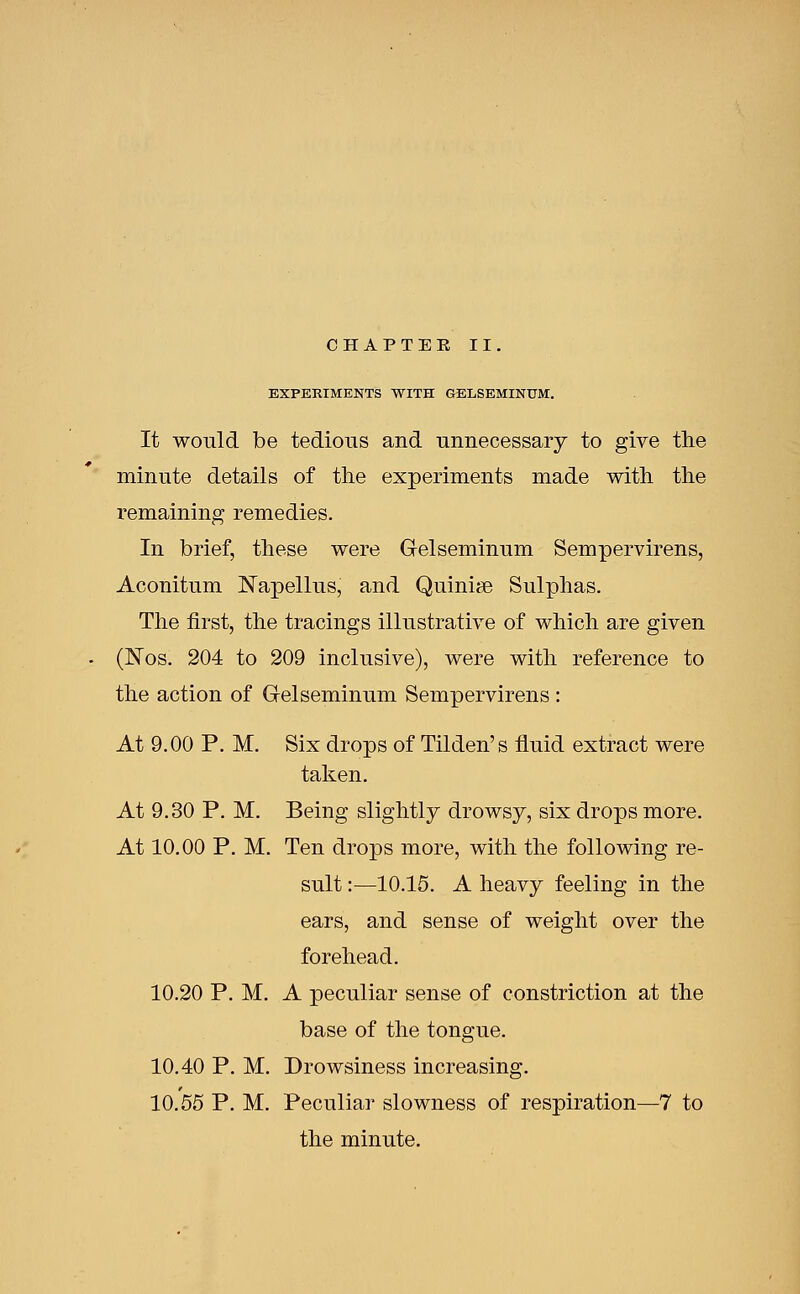 EXPERIMENTS WITH GELSEMINUM. It would be tedious and unnecessary to give the minute details of the experiments made with the remaining remedies. In brief, these were G-elseminum Sempervirens, Aconitum Napellus, and Quinise Sulphas. The first, the tracings illustrative of which are given (Nos. 204 to 209 inclusive), were with reference to the action of G-elseminum Sempervirens : At 9.00 P. M. Six drops of Tilden's fluid extract were taken. At 9.30 P. M. Being slightly drowsy, six drops more. At 10.00 P. M. Ten drops more, with the following re- sult :—10.15. A heavy feeling in the ears, and sense of weight over the forehead. 10.20 P. M. A peculiar sense of constriction at the base of the tongue. 10.40 P. M. Drowsiness increasing. 10.55 P. M. Peculiar slowness of respiration—7 to the minute.