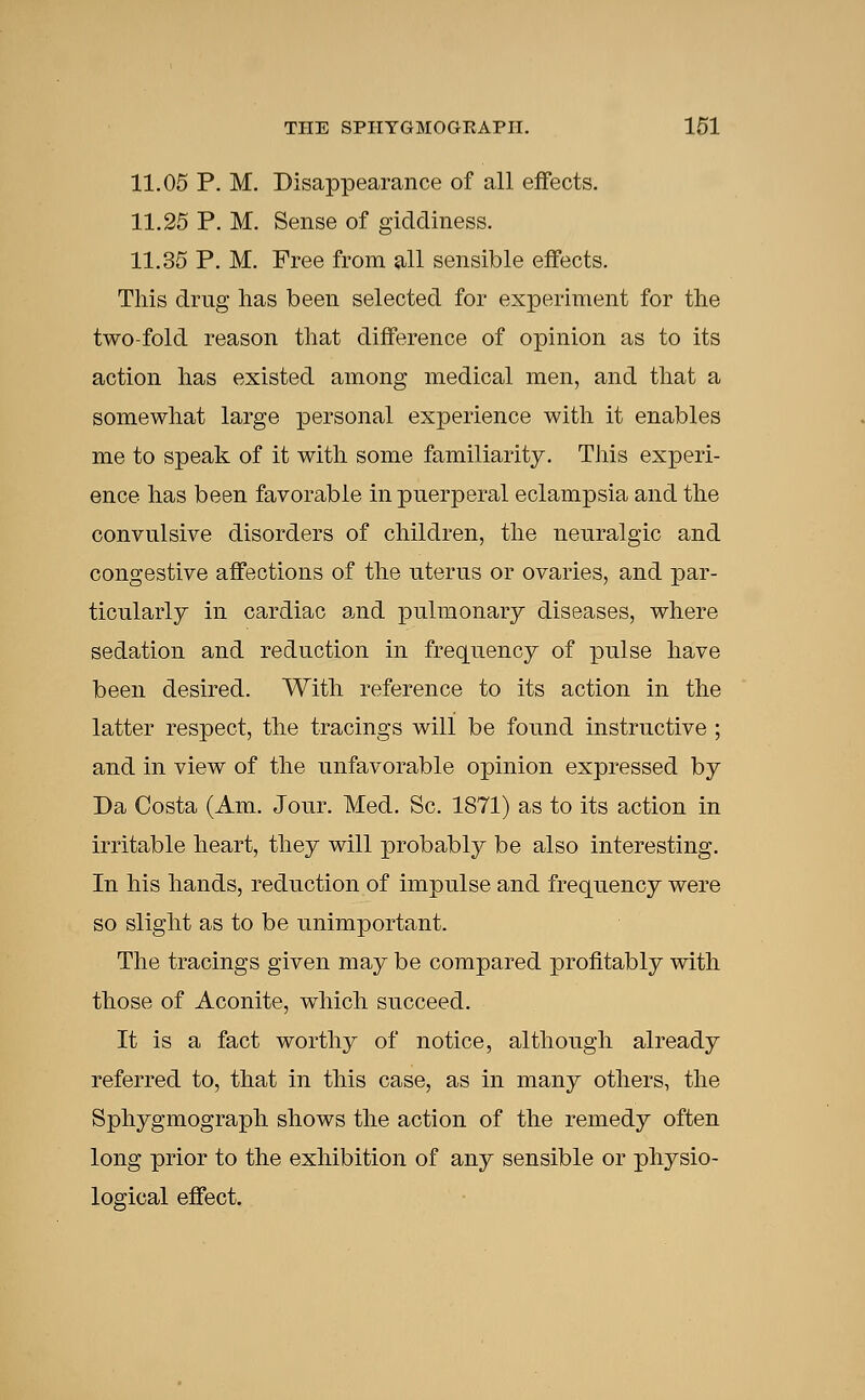 11.05 P. M. Disappearance of all effects. 11.25 P. M. Sense of giddiness. 11.35 P. M. Free from all sensible effects. This drug has been selected for experiment for the two-fold reason that difference of opinion as to its action has existed among medical men, and that a somewhat large personal experience with it enables me to speak of it with some familiarity. This experi- ence has been favorable in puerperal eclampsia and the convulsive disorders of children, the neuralgic and congestive affections of the uterus or ovaries, and par- ticularly in cardiac and pulmonary diseases, where sedation and reduction in frequency of pulse have been desired. With reference to its action in the latter respect, the tracings will be found instructive ; and in view of the unfavorable opinion expressed by Da Costa (Am. Jour. Med. Sc. 1871) as to its action in irritable heart, they will probably be also interesting. In his hands, reduction of impulse and frequency were so slight as to be unimportant. The tracings given may be compared profitably with those of Aconite, which succeed. It is a fact worthy of notice, although already referred to, that in this case, as in many others, the Sphygmograph shows the action of the remedy often long prior to the exhibition of any sensible or physio- logical effect.