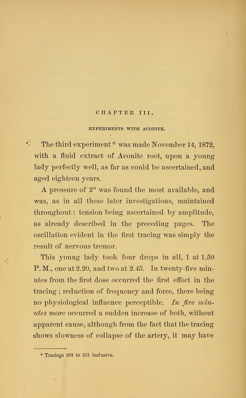 EXPEKIMENTS WITH ACONITE. The third experiment * was made November 14,1872, with a fluid extract of Aconite root, upon a young lady perfectly well, as far as could be ascertained, and aged eighteen years. A pressure of 2° was found the most available, and was, as in all these later investigations, maintained throughout: tension being ascertained by amplitude, as already described in the preceding pages. The oscillation evident in the first tracing was simply the result of nervous tremor. This young lady took four drops in all, 1 at 1.50 P. M., one at 2.20, and two at 2.45. In twenty-five min- utes from the first dose occurred the first effect in the tracing ; reduction of frequency and force, there being no physiological influence perceptible. In five min- utes more occurred a sudden increase of both, without apparent cause, although from the fact that the tracing shows slowness of collapse of the artery, it may have * Tracings 209 to 213 inclusive.