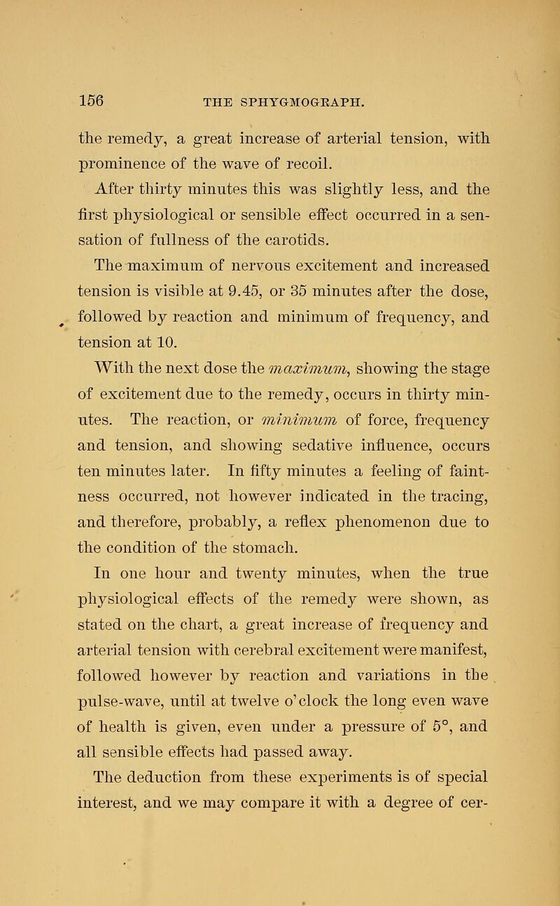 the remedy, a great increase of arterial tension, with prominence of the wave of recoil. After thirty minutes this was slightly less, and the first physiological or sensible effect occurred in a sen- sation of fullness of the carotids. The maximum of nervous excitement and increased tension is visible at 9.45, or 35 minutes after the dose, followed by reaction and minimum of frequency, and tension at 10. With the next dose the maximum, showing the stage of excitement due to the remedy, occurs in thirty min- utes. The reaction, or minimum of force, frequency and tension, and showing sedative influence, occurs ten minutes later. In fifty minutes a feeling of faint- ness occurred, not however indicated in the tracing, and therefore, probably, a reflex phenomenon due to the condition of the stomach. In one hour and twenty minutes, when the true physiological effects of the remedy were shown, as stated on the chart, a great increase of frequency and arterial tension with cerebral excitement were manifest, followed however by reaction and variations in the , pulse-wave, until at twelve o'clock the long even wave of health is given, even under a pressure of 5°, and all sensible effects had passed away. The deduction from these experiments is of special interest, and we may compare it with a degree of cer-