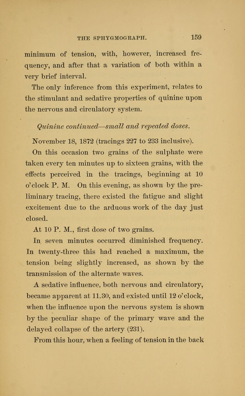 minimum of tension, with, however, increased fre- quency, and after that a variation of both within a very brief interval. The only inference from this experiment, relates to the stimulant and sedative properties of quinine upon the nervous and circulatory system. Quinine continued—small and repeated doses. November 18, 1872 (tracings 227 to 233 inclusive). On this occasion two grains of the sulphate were taken every ten minutes up to sixteen grains, with the effects perceived in the tracings, beginning at 10 o'clock P. M. On this evening, as shown by the pre- liminary tracing, there existed the fatigue and slight excitement due to the arduous work of the day just closed. At 10 P. M., first dose of two grains. In seven minutes occurred diminished frequency. In twenty-three this had reached a maximum, the tension being slightly increased, as shown by the transmission of the alternate waves. A sedative influence, both nervous and circulatory, became apparent at 11.30, and existed until 12 o'clock, when the influence upon the nervous system is shown by the peculiar shape of the primary wave and the delayed collapse of the artery (231). From this hour, when a feeling of tension in the back