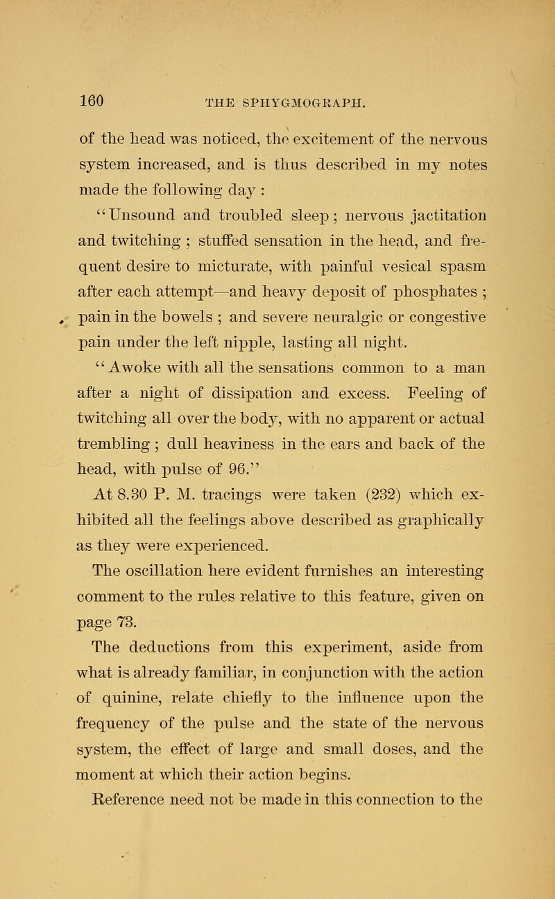 of the head was noticed, the excitement of the nervous system increased, and is thus described in my notes made the following day : Unsound and troubled sleep; nervous jactitation and twitching ; stuffed sensation in the head, and fre- quent desire to micturate, with painful vesical spasm after each attempt—and heavy deposit of phosphates ; pain in the bowels ; and severe neuralgic or congestive pain under the left nipple, lasting all night. '' Awoke with all the sensations common to a man after a night of dissipation and excess. Feeling of twitching all over the body, with no apparent or actual trembling ; dull heaviness in the ears and back of the head, with pulse of 96. At 8.30 P. M. tracings were taken (232) which ex- hibited all the feelings above described as graphically as they were experienced. The oscillation here evident furnishes an interesting comment to the rules relative to this feature, given on page 73. The deductions from this experiment, aside from what is already familiar, in conjunction with the action of quinine, relate chiefly to the influence upon the frequency of the pulse and the state of the nervous system, the effect of large and small doses, and the moment at which their action begins. Reference need not be made in this connection to the