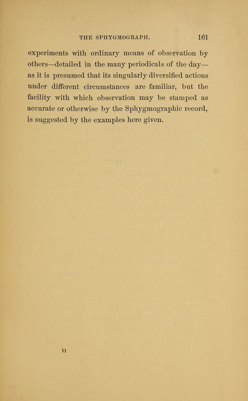 experiments with ordinary means of observation by- others—detailed in the many periodicals of the day— as it is presumed that its singularly diversified actions under different circumstances are familiar, but the facility with which observation may be stamped as accurate or otherwise by the Sphygmographic record, is suggested by the examples here given. 11