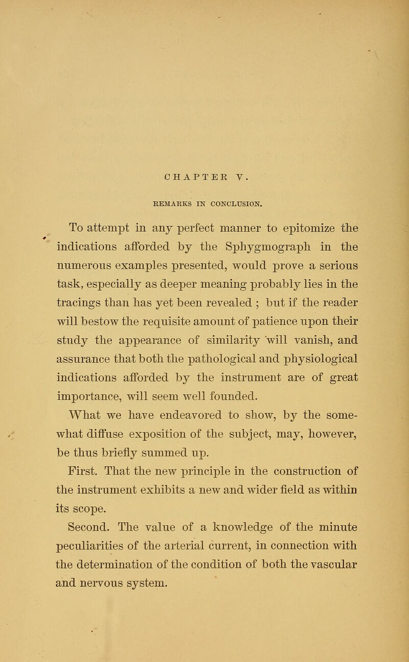 REMAKES IN CONCLUSION. To attempt in any perfect manner to epitomize the indications afforded by the Sphygmograph in the numerous examples presented, would prove a serious task, especially as deeper meaning probably lies in the tracings than has yet been revealed ; but if the reader will bestow the requisite amount of patience upon their study the appearance of similarity will vanish, and assurance that both the pathological and physiological indications afforded by the instrument are of great importance, will seem well founded. What we have endeavored to show, by the some- what diffuse exposition of the subject, may, however, be thus briefly summed up. First. That the new principle in the construction of the instrument exhibits a new and wider field as within its scope. Second. The value of a knowledge of the minute peculiarities of the arterial current, in connection with the determination of the condition of both the vascular and nervous system.