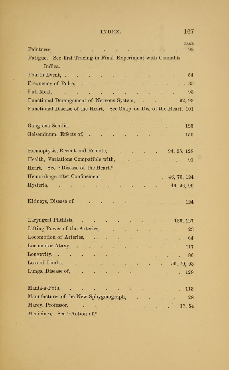 PAGE Faintness, 92 Fatigue. See first Tracing in Final Experiment with Cannabis Inclica. Fourth Event, 54 Frequency of Pulse, ,35 Full Meal, 93 Functional Derangement of Nervous System, ... 92, 93 Functional Disease of the Heart. See Chap, on Dis. of the Heart, 101 Gangrena Senilis, 125 Gelseminum, Effects of, 150 Haemoptysis, Kecent and Remote, .... 94, 95, 128 Health, Variations Compatible with, 91 Heart. See  Disease of the Heart. Hemorrhage after Confinement, 46, 70, 124 Hysteria, 46, 96, 99 Kidneys, Disease of, 124 Laryngeal Phthisis, 126, 127 Lifting Power of the Arteries, 23 Locomotion of Arteries, 64 Locomotor Ataxy, 117 Longevity, 86 Loss of Limbs, 56 70 93 Lungs, Disease of, 128 Mania-a-Potu, 113 Manufacturer of the New Sphygmograph, . . . . 28 Marey, Professor, 17 54 Medicines. See  Action of,