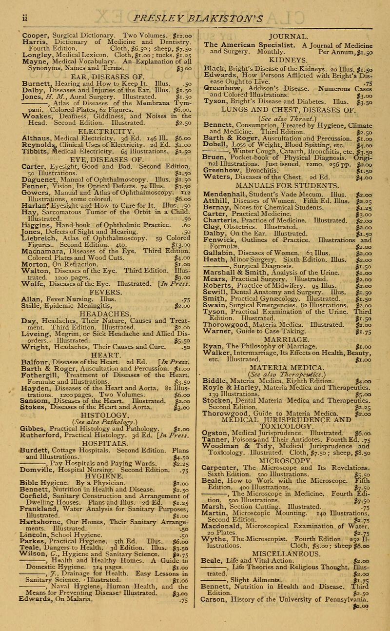 Cooper, Surgical Dictionary. Two Volumes. $12.00 Harris, Dictionary of Medicine and Dentistry. Fourth Edition. Cloth, $6.50 ; sheep, $j.50 Longley, Medical Lexicon. Cloth, $1.00; tucks. $1.25 Mayne, Medical Vocabulary. An Explanation of all Synonyms, Names and Terms. £3 00 EAR, DISEASES OF. Burnett, Hearing and How to Keep It. Illus. .50 Dalby, Diseases and Injuries of the Ear. Illus. $1.50 Jones, H. M., Aural Surgery. Illustrated. Si-50 , Atlas of Diseases of the Membrana Tym- pani. Colored Plates, 62 Figures. $6.00. Woakes, Deafness, Giddiness, and Noises in the Head. Second Edition. Illustrated. $2-50 ELECTRICITY. Althaus, Medical Electricity. 3d Ed. 146 111. £6.00 Reynolds, Clinical Uses of Electricity. 2d Ed. $1.00 Tibbits, Medical Electricity. 64 Illustrations. £1.50 EYE, DISEASES OF. Carter, Eyesight, Good and Bad. Second Edition. 50 Illustrations. $1.50 Daguenet, Manual of Ophthalmoscopy. Illus. £1.50 Fenner, Vision, Its Optical Defects. 74 Illus. $3.50 Gowers, Manual and Atlas of Ophthalmoscopy. 112 Illustrations, some colored. $6.00 Harlanf Eyesight and How to Care for It. Ulus. .50 Hay, Sarcomatous Tumor of the Orbit in a Child. Illustrated. .50 Higgins, Hand-book of Ophthalmic Practice. .60 Jones, Defects of Sight and Hearing. .50 Liebreich, Atlas of Ophthalmoscopy. 59 Colored Figures. Second Edition. 4to. S13.00 Macnamara, Diseases of the Eye. Third Edition. Colored Plates and Wood Cuts. $4.00 Morton, On Refraction. S1.00 Walton, Diseases of the Eye. Third Edition. Illus- trated. 1200 pages. go.00 Wolfe, Diseases of the Eye. Illustrated. [fn Press. FEVERS. Allan, Fever Nursing. Illus. .75 Stille, Epidemic Meningitis, $2.00 HEADACHES. Day, Headaches, Their Nature, Causes and Treat- ment. Third Edition. Illustrated. $2.00 Liveing, Megrim, or Sick Headache and Allied Dis- orders. Illustrated. fo-50 Wright, Headaches, Their Causes and Cure. .50 HEART. Balfour, Diseases of the Heart. 2d Ed. [In Press. Barth & Roger, Auscultation and Percussion. $1.00 Fothergill, Treatment of Diseases of the Heart. Formulae and Illustrations. $3-5° Hayden, Diseases of the Heart and Aorta. 81 Illus- trations. 1200 pages. Two Volumes. §6.00 Sansom, Diseases of the Heart. Illustrated. S2.00 Stokes, Diseases of the Heart and Aorta. £3.00 HISTOLOGY. (See also Pathology.) Gibbes, Practical Histology and Pathology. #1.00 Rutherford, Practical Histology. 3d Ed. \Jn Press. HOSPITALS. Burdett, Cottage Hospitals. Second Edition. Plans and Illustrations. $4-5o , Pay Hospitals and Paying Wards. $2.25 Domvrlle, Hospital Nursing. Second Edition. .75 HYGIENE. Bible Hygiene. By a Physician. gi.oo Bennett, Nutrition in Health and Disease. §2.50 Corfield, Sanitary Construction and Arrangement of Dwelling Houses. Plans and Illus. 2d Ed. £1.25 Frankland, Water Analysis for Sanitary Purposes, Illustrated. $1.00 Hartshorne, Our Homes, Their Sanitary Arrange- ments. Illustrated. .50 Lincoln, School Hygiene. .50 Parkes, Practical Hygiene. 5th Ed. Illus. $6.00 Teale, Dangers to Health. 3d Edition. Illus. J3.50 Wilson, G., Hygiene and Sanitary Science. J63.75 , Haalth and Healthy Homes. A Guide to Domestic Hygiene. 314 pages gi.oo , y., Drainage for Health. Easy Lessons in Sanitary Science. -Illustrated. gi.oo , Naval Hygiene, Human Health, and the Means for Preventing Disease Illustrated. $3.00 Edwards, On Malaria. .75 JOURNAL. The American Specialist. A Journal of Medicine and Surgery. Monthly. Per Annum, $1.50 KIDNEYS. Black, Bright's Disease of the Kidneys. 20 Illus. $1.50 Edwards, How Persons Afflicted with Blight's Dis- ease Ought to Live. .75 Greenhow, Addison's Disease. Numerous Cases and Colored Illustrations. £3.00 Tyson, Bright's Disease and Diabetes. Illus. $3.50 LUNGS AND CHEST, DISEASES OF. (See also Throat.) Bennett, Consumption, Treated by Hygiene, Climate and Medicine. Third Edition. $2-50 Barth & Roger, Auscultation and Percussion, gi.oo Dobell, Loss of Weight, Blood Spitting, etc. $4.00 , Winter Cough, Catarrh, Bronchitis, etc.i3.50 Bruen, Pocket-book of Physical Diagnosis. Origi- nal Illustrations. Just issued. i2mo. 256 pp. $2.00 Greenhow, Bronchitis. $1-50 Waters, Diseases of the Chest. 2d Ed. $4.00 MANUALS FOR STUDENTS. Mendenhall, Student's Vade Mecum. Illus. £2.00 Atthill, Diseases of Women. Fifth Ed. Illus. $2.25 Bernay, Notes for Chemical Students. SI-2S Carter, Practical Medicine. $3.00 Charteris, Practice of Medicine. Illustrated. $2.00 Clay, Obstetrics. Illustrated. #2.00 Dalby, On the Ear. Illustrated. $i-So Fenwick, Outlines of Practice. Illustrations and Formulae. $2.00 Gallabin, Diseases of Women. 63 Illus. §2.00 Heath, Minor Surgery. Sixth Edition. Illus. §2.00 , Surgical Diagnosis. gi.50 Marshall & Smith, Analysis of the Urine. gi.oo Mears, Practical Surgery. Illustrated. $2.00 Roberts, Practice of Midwifery. 95 Illus. £2.00 Sewill, Dental Anatomy and Surgery. Illus. $1.50 Smith, Practical Gynaecology. Illustrated. £1.50 Swain, Surgical Emergencies. 82 Illustrations. §2.00 Tyson, Practical Examination of the Urine. Third Edition. Illustrated. $*-5° Thorowgood, Materia Medica. Illustrated. $2.00 Warner, Guide to Case Taking. $z-75 MARRIAGE. Ryan, The Philosophy of Marriage. $r.oo 'Walker, Intermarriage, Its Effects on Health, Beauty, etc. Illustrated. $1.00 MATERIA MEDICA. (See also Therapeutics.) Biddle, Materia Medica, Eighth Edition. $4.00 Royle & Harley, Materia Medica and Therapeutics. 139 Illustrations. ?5-co Stocken, Dental Materia Medica and Therapeutics. Second Edition. $2-25 Thorowgood, Guide to Materia Medica. J2.00 MEDICAL JURISPRUDENCE AND TOXICOLOGY. Ogston, Medical Jurisprudence. Illustrated. 36.00 Tanner, Poisons>and Their Antidotes. Fourth Ed. .75 Woodman & Tidy, Medical Jurisprudence and Toxicology. Illustrated. Cloth, $7.50 ; sheep, $8.50 MICROSCOPY. Carpenter, The Microscope and Its Revelations. Sixth Edition. 500 Illustrations. $5-5° Beale, How to Work with the Microscope. Fifth Edition. 400 Illustrations. fc-5° , The Microscope in Medicine. Fourth Edi- tion. 500 Illustrations. $7-50 Marsh, Section Cutting. Illustrated. .75 Martin, Microscopic Mounting. 140 Illustrations. Second Edition. $2.75 Macdonald, Microscopical Examination of Water. 20 Plates. $2-75 Wythe, The Microscopist. Fourth Edition. 252 Il- lustrations. Cloth, £5.00; sheep £6.00 MISCELLANEOUS. Beale, Life and Vital Action. $2.00 , Life Theories and Religious Thought. Illus- trated. $2.00 , Slight Ailments. $1.75 Bennett, Nutrition in Health and Disease. Third Edition. $2-50 Carson, History of the University of Pennsylvania. 92.00