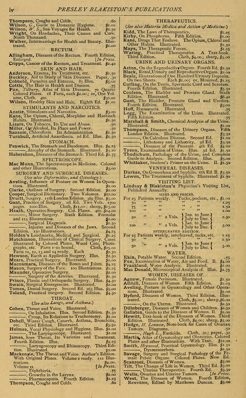 PRESLEY BLAKISTON'S PUBLICATIONS. Thompson, Coughs and Colds. .60 Wilson, G., Guide to Domestic Hygiene. $1.00 ■Wilson, W. S., Sea Voyages for Health. $2.50 Wright, On Headaches, Their Causes and Cure. Ninth Thousand. .50 Walker, Intermarriage for Health and Beauty. Illus- trated. Si .00 RECTUM. Allingham, Diseases of the Rectum. Fourth Edition, Enlarged. [In Press. Cripps, Cancer of the Rectum, and Treatment. $2.40 SKIN AND HAIR. Anderson, Eczema, Its Treatment, etc. $2.50 Buckley, Aid to Study of Skin Diseases. Paper, .30 Cobbold, Parasites and Entozoa. 85 Illus. $5.00 Cottle, The Hair in Health and Disease. .75 Fox, Tilbury, Atlas of Skin Diseases. 72 Quarto Colored Plates. 18 Parts, each $2.00; or, One Vol- ume, Cloth. 4to. $30.00 Wilson, Healthy Skin and Hair. Eighth Ed. $1.00 STIMULANTS AND NARCOTICS. Anstie, Stimulants and Narcotics. $3.00 Kane, The Opium, Chloral, Morphine and Hashisch Habits. Illustrated. $1.50 Lizars, On Tobacco, Its Use and Abuse. .50 Miller, Op Alcohol, Its Place and Power. .50 Sansom, Chloroform. Its Administration. $i-5° Turnbull, Artificial Anaesthesia. 2d Ed. Illus. $1.50 STOMACH. Fenwick, The Stomach and Duodenum. Illus. $4.25 , Atrophy of the Stomach. Illustrated. $3.20 Habershon, Diseases of the Stomach. Third Ed. $1.75 SPECTROSCOPE. Mac Munn, The Spectroscope in Medicine. Colored and other Illustrations. $3-oo SURGERY AND SURGICAL DISEASES. {See also Deformities, and Osteology.) Aveling, Influence of Posture on Women In Opera- tions. Illustrated. $2.00 Clarke, Outlines of Surgery. Second Edition. $2.00 Cooper, Surgical Dictionary. Two Volumes. $12.00 Druitt, Surgery, nth London Edition. 369 Illus. $5.00 Gant, Practice of Surgery. 2d Ed. Two Vols. 1700 pages. 1000 Illus. Cloth, $11.00 ; sheep, $13.00 Heath, Operative Surgery. Col. Plates. 4to. $14.00 -, Minor Surgery. Sixth Edition. Formulae and 115 Illustrations. , Surgical Diagnosis. , Injuries and Diseases of the Jaws. Edition. 150 Illustrations. Second #4-25 Holden's Landmarks, Medical and Surgical. $1.25 Hutchinson, Illustrations of Clinical Surgery. Cases Illustrated by Colored Plates, Wood Cuts, Photo- graphs, etc. Parts 1-10 bound. Cloth, $25.00 Parts 11, 12,13 and 14 ready. Each $2.50 Hewson, Earth as Applied in Surgery. Illus. $2.50 Mears, Practical Surgery. Illustrated. $2.00 Macnamara, Diseases of the Bones and Joints. $4.25 Mason, Surgery of the Face. 100 Illustrations. $2.25 Maunder, Operative Surgery. $2.00 , Surgery of the Arteries. Illustrated. $1.50 Prince, Plastic and Orthopaedic Surgery. Illus. $4.50 Swain, Surgical Emergencies. Illustrated. $2.00 Tomes, Dental Surgery. Second Ed. 263 Illus. $5.00 Toland, Practical Surgery. Second Edition. $4.50 THROAT. (See also Lungs, and Asthma.) Cohen, Throat and Voice. Illustrated. .50 , On Inhalation. Illus. Second Edition. $2.50 , Croup, Its Relations to Tracheotomy. $1.00 Dobell, Winter Cough, Catarrh, Asthma, Bronchitis, etc. Third Edition. Illustrated. , $3.50 Holmes, Vocal Physiology and Hygiene. Illus. $2.00 , The Laryngoscope. Illustrated. $1.00 James, Sore Throat, Its Varieties and Treatment. Fourth Edition. Illus. $2.25 , Laryngoscopy and Rhinoscopy. Third Edi- tion. Illustrated. J.2.00 Mackenzie, The Throat and Voice. Author's Edition. With Original Plates. Volume 1 ready. 112 Illus- trations. Volume u. , Diphtheria. , Growths in the Larynx Pharmacopoeia. Fourth Edition Thompson, Coughs and Colds. [In Press. •75 $2.00 $1.25 .60 THERAPEUTICS. (See also Materia Medica and Action of Medicine.) Kidd, The Laws of Therapeutics. $1.25 Kirby, On Phosphorus. Fifth Edition. $1.00 Kane, Drugs That Enslave. The Opium, Chloral and Other Habits. Illustrated. $1.50 Mays, The Therapeutic Forces. $1.25 Waring, Practical Therapeutics. A Text-book. Third Edition. Cloth, $4.00; sheep, $5.00 URINE AND URINARY ORGANS. Acton, On the Reproductive Organs. Fourth Ed. $2.50 Black, Renal,Urinary and Reproductive Organs. $2.00 Beale, Illustrations of One Hundred Urinary Deposits. On two Sheets. Each $1.00; or, Mounted, $1.25 Curling, On the Testis, Spermatic Cord and Scrotum. Fourth Edition. Illustrated. $5.50 Coulson, The Bladder and Prostate Gland. Sixth Edition. Illustrated. $6.40 Gant, The Bladder, Prostate Gland and Urethra. Fourth Edition. Illustrated. $3-00 Hoff, Hematuria. Illustrated. .75 Legg, The Examination of the Urine. Illustrated. Fifth Edition. .75 Marshall & Smith, Chemical Analysis of the Urine. Illustrated. $1.00 Thompson, Diseases of the Urinary Organs. Fifth London Edition. Illustrated. $3-5o , On Calculous Disease. Second Ed. $1.00 , Lithotomy and Lithotrity. 3d Ed. $3-5o , Diseases of the Prostate. 4th Ed. $4 00 Tyson, Examination of Urine. Illus. 3d Ed. $1.50 Thudichum, Pathology of the Urine, and Complete Guide to Analysis. Second Edition. Illus. $5.00 Whittaker, Student's Primer on the Urine. II. $1.50 VENEREAL DISEASES. Durkee, On Gonorrhoea and Syphilis. 6th Ed. II. $3.50 Lewen, The Treatment of Syphilis. Illustrated. $1.50 VISITING LIST. Lindsay & Blakiston's Physician's Visiting List, Published Annually. SIZES AND PRICES. For 25 Patients weekly. Tucks, pockets, etc., $1.00 50 '*    1.23 75    .  1.50 100     2.00 << it \r 1 $ Jan. to June ) 5° 2Vols- ] July to Dec. ( 2-5° „ ,, ir , i Jan. to June j 2 Vols. jjulytoDec.J 3-oo INTERLEAVED EDITION. For 25 Patients weekly, interleaved, tucks, etc. 1.25 50      1.50 «< 11 it 1 S Jan. to June I 50 2 Vols. |julytoDec.| 3-oo WATER. Ekin, Potable Water. Second Edition. .75 Fox, Examination of Water, Air and Food. II. $4.00 Frankland, Water Analysis. Illustrated. $1.00 Mac Donald, Microscopical Analysis of. Illus. $2.75 WOMEN, DISEASES OF. Agnew, Female Perineum. Illustrated. $i-5o Atthill, Diseases of Women. Fifth Edition. $2.25 Aveling, Posture in Gynaecology and Other Opera- tions. Illustrated. $2.00 Byford, Diseases of Women. Third Edition. Illus- trated. Cloth, $5.00; sheep,$6.co , On the Uterus. Illustrated^ $2.50 Dillnberger, Diseases of Women and Children. $1.50 Gallabin, Guide to the Diseases of Women. II. $2.00 Hewitt, Text-book of the Diseases of Women. Third Edition. Illustrated. Cloth, $4.00; sheep, $5.00 Hodge, H. Lennox, Note-book for Cases of Ovarian Tumors. Diagrams. -5°' ', Hugh L., Foeticide. Cloth, .50; paper, .30 Martin, Atlas of Gynaecology and Obstetrics. Colored Plates and other Illustrations. With Text. $12.00 Smith, Heywood, Practical Gynaecology. Illus. $1.50 , Dysmenorrhcea. $2 50 Savage, Surgery and Surgical Pathology of the Fe- male Pelvic Organs. Colored Plates. New Ed. Scanzoni, Diseases of Women. $5.00 Tilt, The Change of Life in Women. Third Ed. $3 00 , Uterine Therapeutics. Fourth Ed. $3-50 Wells, Ovarian and Uterine Tumors. [In Press. West, The Diseases of Women. Fourth Edition, Rewritten, Edited by Matthews Duncan. $5-o°