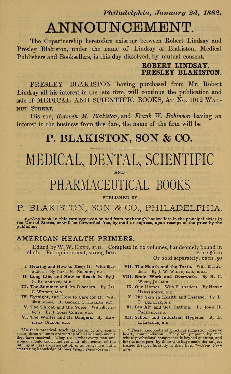 Philadelphia, January 2d, 1882. ANNOUNCEMENT. The Copartnership heretofore existing between Robert Lindsay ami Presley Blakiston, under the name of Lindsay & Blakiston, Medical Publishers and Booksellers, is this day dissolved, by mutual consent. ROBERT LINDSAY. PRESLEY BLAKISTON. PRESLEY BLAKISTON having purchased from Mr. Robert Lindsay all his interest in the late firm, will continue the publication and sale of MEDICAL AND SCIENTIFIC BOOKS, At No. 1012 Wal- nut Street. His son, Kenneth M. Blakiston, and Frank W. Robinson having an interest in the business from this date, the name of the firm will be P. BLAKISTON, SON & CO. MEDICAL, DENTAL, SCIENTIFIC AND PHARMACEUTICAL BOOKS PUBLISHED BY P. BLAKISTON, SON & CO., PHILADELPHIA. /©Any book in this catalogue can be had from or through booksellers in the principal cities in the United States, or will be forwarded free, by mail or express, upon receipt of the price by the publisher. AMERICAN HEALTH PRIMERS. Edited by W. W. Keen, m.d. Complete in 12 volumes, handsomely bound in cloth. Put up in a neat, strong box. Price $6.00 Or sold separately, each .50 I. Hearing and How to Keep It. With illus- trations. By Chas. H. Burnett, m.d. II. Long Life, and How to Reach It. By J. G. Richardson, m.d. III. The Summer and Its Diseases. By Jas. C. Wilson, m.d. IV. Eyesight, and How to Care for It. With illustrations. By George C. Harlan, m.d. V. The Throat and the Voice. With illustra- tions. By J. Solis Cohen, m.d. VI. The Winter and Its Dangers. By Ham- ilton Osgood, m.d.  In their practical teachings, learning, and sound sense, these volumes are worthy of all the compliments they have received. They teach what every man and woman should know, and yet what nine-tenths of the intelligent class are ignorant of, or at best, have but a smattering knowledge of.—Chicago Inter'-Ocean. VII. The Mouth and the Teeth. With illustra- tions. By J. W. White, m.d., d.d.s. VIII. Brain Work and Overwork. By H. C. Wood, Jr., m.d. IX. Our Homes. With Illustrations. By Henry Hartshorne, m.d. ' X. The Skin in Health and Disease. By L. D. Bulkley, m.d. XI. Sea Air and Sea Bathing. By John H. Packard, m.d. XII. School and Industrial Hygiene. By D. L. Lincoln, m.d.  These handbooks of practical suggestion deserve hearty commendation. They are prepared by men whose professional competence is beyond question, and for the most part, by those who haye made the subject treated the specific study of their lives.—New Yorh Sun.