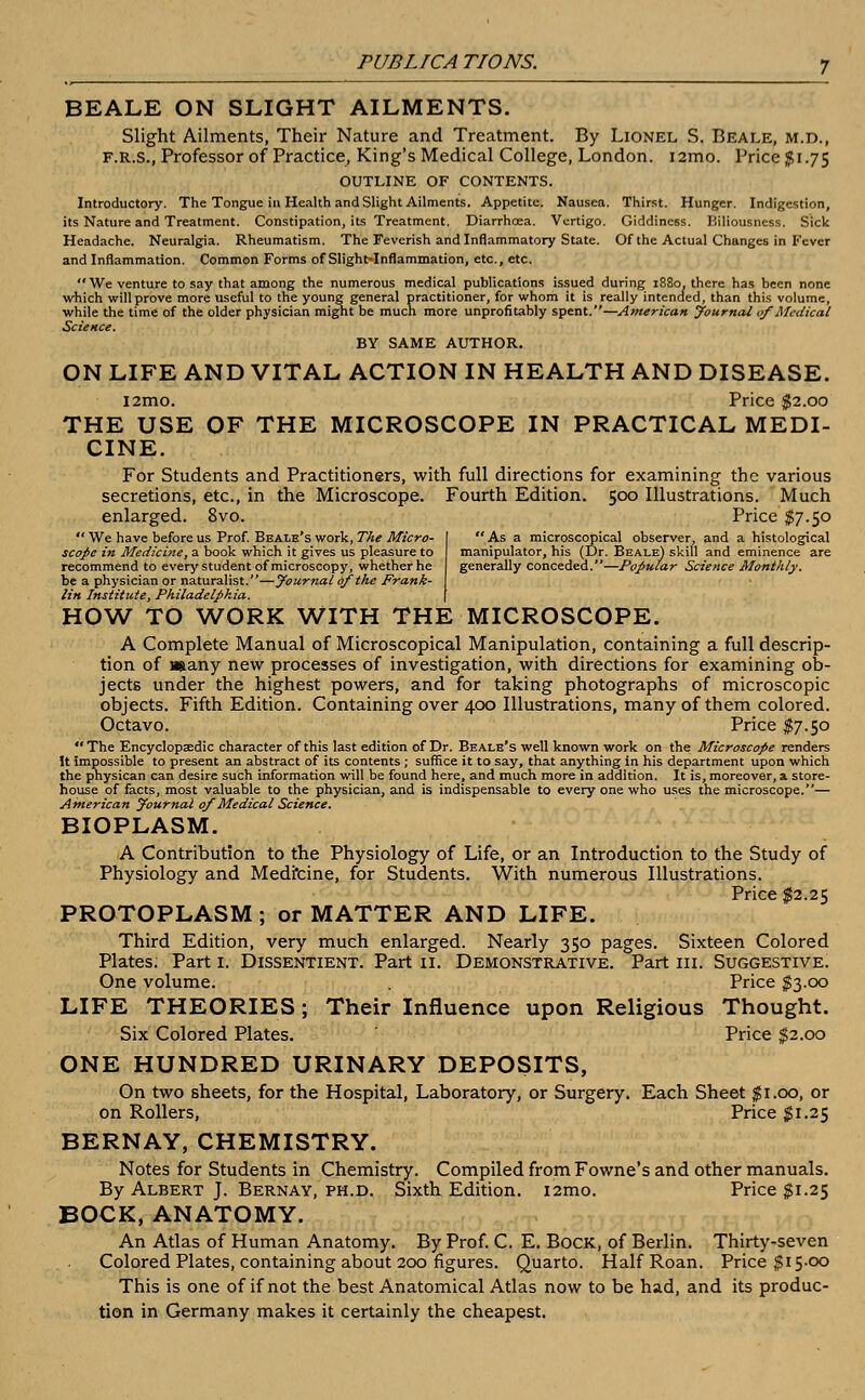 As a microscopical observer, and a histological manipulator, his (Dr. Beale) skill and eminence are generally conceded.—Popular Science Monthly. BEALE ON SLIGHT AILMENTS. Slight Ailments, Their Nature and Treatment. By Lionel S. Beale, m.d., F.R.S., Professor of Practice, King's Medical College, London. i2mo. Price 51.75 OUTLINE OF CONTENTS. Introductory. The Tongue in Health and Slight Ailments. Appetite. Nausea. Thirst. Hunger. Indigestion, its Nature and Treatment. Constipation, its Treatment. Diarrhoea. Vertigo. Giddiness. Biliousness. Sick Headache. Neuralgia. Rheumatism. The Feverish and Inflammatory State. Of the Actual Changes in Fever and Inflammation. Common Forms of Slight-Inflammation, etc., etc. We venture to say that among the numerous medical publications issued during 1880, there has been none which will prove more useful to the young general practitioner, for whom it is really intended, than this volume, while the time of the older physician might be much more unprofitably spent.—American Journal of Medical Science. BY SAME AUTHOR. ON LIFE AND VITAL ACTION IN HEALTH AND DISEASE. l2mo. Price $2.00 THE USE OF THE MICROSCOPE IN PRACTICAL MEDI- CINE. For Students and Practitioners, with full directions for examining the various secretions, etc., in the Microscope. Fourth Edition. 500 Illustrations. Much enlarged. 8vo. Price $7.50  We have before us Prof. Beale's work, The Micro- scope in Medicine, a book which it gives us pleasure to recommend to every student of microscopy, whether he be a physician or naturalist.—journal of the Frank- lin Institute, Philadelphia. HOW TO WORK WITH THE MICROSCOPE. A Complete Manual of Microscopical Manipulation, containing a full descrip- tion of Hjiany new processes of investigation, with directions for examining ob- jects under the highest powers, and for taking photographs of microscopic objects. Fifth Edition. Containing over 400 Illustrations, many of them colored. Octavo. Price $7.50 The Encyclopaedic character of this last edition of Dr. Beale's well known work on the Microscope renders It Impossible to present an abstract of its contents ; suffice it to say, that anything in his department upon which the pnysican can desire such information will be found here, and much more in addition. It is, moreover, a store- house of facts, most valuable to the physician, and is indispensable to every one who uses the microscope.— American Journal of Medical Science. BIOPLASM. A Contribution to the Physiology of Life, or an Introduction to the Study of Physiology and Medfcine, for Students. With numerous Illustrations. Price $2.25 PROTOPLASM ; or MATTER AND LIFE. Third Edition, very much enlarged. Nearly 350 pages. Sixteen Colored Plates. Part 1. Dissentient. Part if. Demonstrative. Part in. Suggestive. One volume. Price $3.00 LIFE THEORIES; Their Influence upon Religious Thought. Six Colored Plates. Price $2.00 ONE HUNDRED URINARY DEPOSITS, On two sheets, for the Hospital, Laboratory, or Surgery. Each Sheet $1.00, or on Rollers, Price $1.25 BERNAY, CHEMISTRY. Notes for Students in Chemistry. Compiled from Fowne's and other manuals. By Albert J. Bernay, ph.d. Sixth Edition. i2mo. Price $1.25 BOCK, ANATOMY. An Atlas of Human Anatomy. By Prof. C. E. Bock, of Berlin. Thirty-seven Colored Plates, containing about 200 figures. Quarto. Half Roan. Price $15-00 This is one of if not the best Anatomical Atlas now to be had, and its produc- tion in Germany makes it certainly the cheapest.