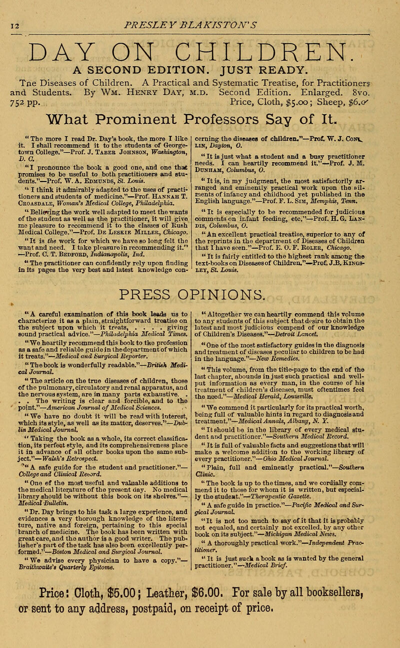 DAY ON CHILDREN. A SECOND EDITION. JUST READY. Tne Diseases of Children. A Practical and Systematic Treatise, for Practitioners and Students. By Wm. Henry Day, m.d. Second Edition. Enlarged. 8vo. 752 pp. Price, Cloth, $5.00; Sheep, $6.<y What Prominent Professors Say of It. cerning the diseases of children.—Prof. W. J. Conv. UN, Dayton, 0.  The more I read Dr. Day's book, the more I like it. I shall recommend it to the students of George- town College.—Prof. J. Tabee Johnson, Washington, D.C.  I pronounce the book a good one, and one that promises to be useful to both practitioners and stu- dents.—Prof. W. A. Edmunds, St. Louis.  I think it admirably adapted to the uses of practi- tioners and students of medicine.—Prof. Hannah T. Cboasdale, Woman's Medical College, Philadelphia.  Believing the work well adapted to meet the wants of the student as well as the practitioner, it will give me pleasure to recommend it to the classes of Eush Medical College.—Prof. De Leskie Miller, Chicago. It is the work for which we have so long felt the want and need. I take pleasure in recommending it. —Prof. C. T. Bedfoed, Indianapolis, Ind.  The practitioner can confidently rely upon finding in its pages the very best and latest knowledge con-  It is juBt what a student and a busy practitioner needs. I can heartily recommend it.—Prof. J. M. Dunham, Columbus, 0.  It is, in my judgment, the most satisfactorily ar- ranged and eminently practical work upon the ail- ments of infancy and childhood yet published in the English language.—Prof. F. L. Sim, Memphis, Tenn.  It is especially to be recommended for judicious comments on infant feeding, etc.—Prof. H. G. Lan- dis, Columbus, 0.  An excellent practical treatise, superior to any of the reprints in the department of Diseases of Children that I have seen.—Prof. E. 0. F. Bolee, Chicago.  It is fairly entitled to the highest rank among the text-books on Diseasesof Children,—Prof. J.B. Kings- ley, St. Louis. PRESS OPINIONS. A careful examination of this book leads us to characterize it as a plain, straightforward treatise on the subject upon which it treats, .... giving sound practical advice.—Philadelphia Medical Times.  We heartily recommend this book to the profession as a safe and reliable guide in thedepartment of which it treats.—Medical and Surgical Beporter. Thebook is wonderfully readable.—British Medi- cal Journal.  The article on the true diseases of children, thoBe of the pulmonary, circulatory and renal apparatus, and the nervous system, are in many parts exhaustive. . . . The writing is clear and forcible, and to the point.—American Journal of Medical Sciences. . >  We have no doubt it will be read with interest, which its style, as well as its mattor, deserves.—Dub- lin Medical Journal.  Taking the book as a whole, its correct classifica- tion, its perfect style, and itB comprehensiveness place it in advance of all other books upon the same sub- ject.—Walsh's Retrospect. * A safe guide for the student and practitioner.— College and Clinical Record.  One ef the most useful and valuable additions to the medical literature of the present day. No medical library should be without this book on its shelves.— Medical -Bulletin. Dr. Day brings to his task a large experience, and evidences a very thorough knowledge of the litera- ture, native and foreign, pertaining to this special branch of medicine. The book has been written with great care, and the author is a good writer. The pub- lisher's part of the task has also been excellently per- formed.—Boston Medical and Surgical Journal.  We advise every physician to have a copy.— BraUhwaUe's Quarterly Epitome.  Altogether we can heartily commend this volume to any students of this subject that desire to obtain the latest and most judicious compend of oar knowledge of Children's Diseases.—Detroit Lancet.  One of the most satisfactory guides in the diagnosis and treatment of diseases peculiar to children to be had in the language.—New Remedies.  This volume, from the title-page to the end of the last chapter, abounds in just such practical and well- put information as every man, in the course of his treatment of children's diseases, must oftentimes feel the need.—Medical Herald, Louisville.  We commend it particularly for its practical worth, being full of valuable hints in regard to diagnosis and treatment.—Medical Annals, Albany, N. Y.  It should be in the library of every medical stu- dent and practitioner.—Southern Medical Record.  It is full of valuable facts and suggestions that will make a welcome addition to the working library of every practitioner.—Ohio Medical Journal. Plain, full and eminently practical.—Southern Clinic.  The book is up to the times, and we cordially com- mend it to those for whom it is written, but especial- ly the student.—Therapeutic Gazette.  A safe guide in practice.—Pacific Medical and Sur- gical Journal. It is not too much to say of it that it is probably not equaled, and certainly not excelled, by any other book on its subject.—Michigan Medical News.  A thoroughly practical work.—Independent Prac- titioner.  It is just suck a book as is wanted by the general practitioner.—Medical Brief. Price: Cloth, $5.00; Leather, $6.00. For sale by all booksellers, or sent to any address, postpaid, on receipt of price.