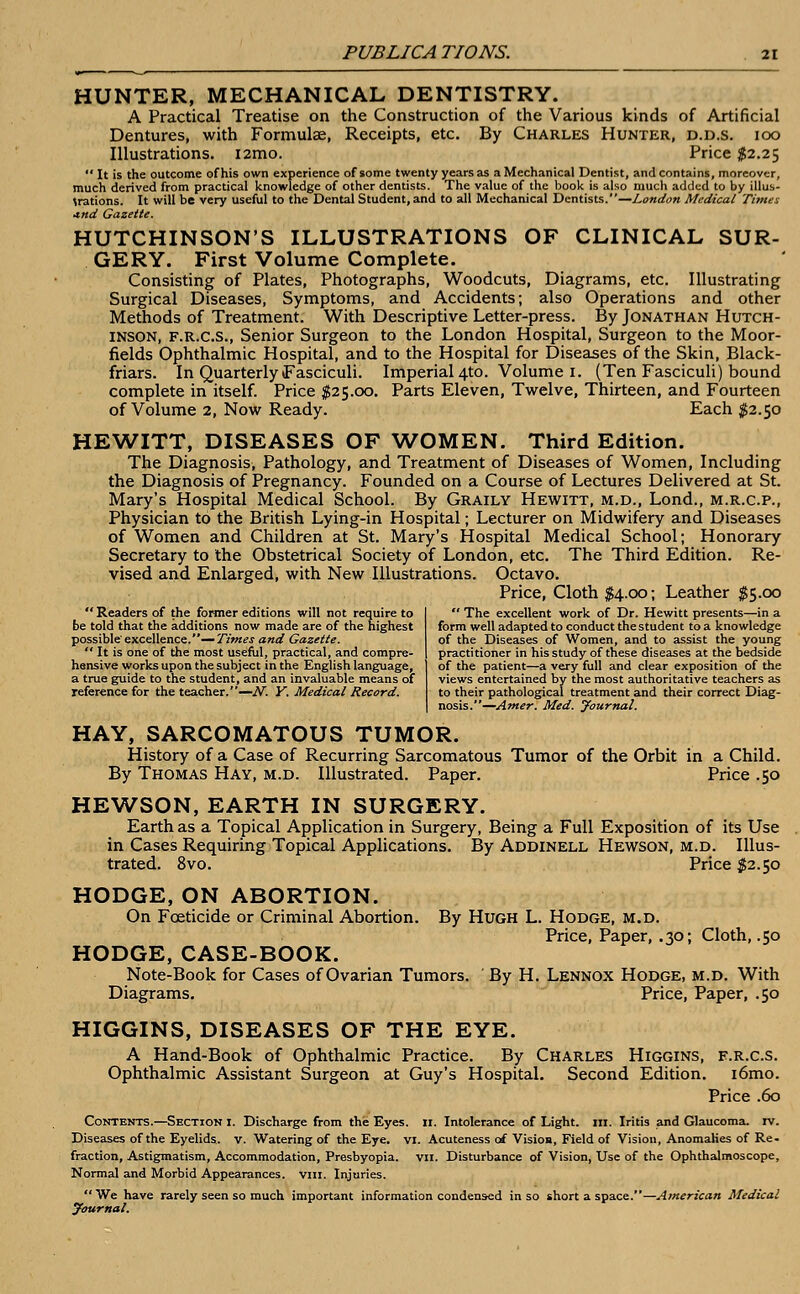 HUNTER, MECHANICAL DENTISTRY. A Practical Treatise on the Construction of the Various kinds of Artificial Dentures, with Formulas, Receipts, etc. By Charles Hunter, d.d.s. ioo Illustrations. i2mo. Price $2.25  It is the outcome of his own experience of some twenty years as a Mechanical Dentist, and contains, moreover, much derived from practical knowledge of other dentists. The value of the book is also much added to by illus- trations. It will be very useful to the Dental Student, and to all Mechanical Dentists.—London Medical Times •tnd Gazette. HUTCHINSON'S ILLUSTRATIONS OF CLINICAL SUR- GERY. First Volume Complete. Consisting of Plates, Photographs, Woodcuts, Diagrams, etc. Illustrating Surgical Diseases, Symptoms, and Accidents; also Operations and other Methods of Treatment. With Descriptive Letter-press. By Jonathan Hutch- inson, F.R.C.S., Senior Surgeon to the London Hospital, Surgeon to the Moor- fields Ophthalmic Hospital, and to the Hospital for Diseases of the Skin, Black- friars. In Quarterly (Fasciculi. Imperial 4to. Volume 1. (Ten Fasciculi) bound complete in itself. Price $25.00. Parts Eleven, Twelve, Thirteen, and Fourteen of Volume 2, Now Ready. Each $2.50 HEWITT, DISEASES OF WOMEN. Third Edition. The Diagnosis, Pathology, and Treatment of Diseases of Women, Including the Diagnosis of Pregnancy. Founded on a Course of Lectures Delivered at St. Mary's Hospital Medical School. By Graily Hewitt, m.d., Lond., m.r.c.p., Physician to the British Lying-in Hospital; Lecturer on Midwifery and Diseases of Women and Children at St. Mary's Hospital Medical School; Honorary Secretary to the Obstetrical Society of London, etc. The Third Edition. Re- vised and Enlarged, with New Illustrations. Octavo. Price, Cloth $4.00; Leather $5.00 Readers of the former editions will not require to be told that the additions now made are of the highest possible'excellence.— Times and Gazette.  It is one of the most useful, practical, and compre- hensive works upon the subject in the English language, a true guide to the student, and an invaluable means of reference for the teacher.—N. Y. Medical Record.  The excellent work of Dr. Hewitt presents—in a form well adapted to conduct the student to a knowledge of the Diseases of Women, and to assist the young practitioner in his study of these diseases at the bedside of the patient—a very full and clear exposition of the views entertained by the most authoritative teachers as to their pathological treatment and their correct Diag- nosis.—Amer. Med. Journal. HAY, SARCOMATOUS TUMOR. History of a Case of Recurring Sarcomatous Tumor of the Orbit in a Child. By Thomas Hay, m.d. Illustrated. Paper. Price .50 HEWSON, EARTH IN SURGERY. Earth as a Topical Application in Surgery, Being a Full Exposition of its Use in Cases Requiring Topical Applications. By Addinell Hewson, m.d. Illus- trated. 8vo. Price $2.50 HODGE, ON ABORTION. On Foeticide or Criminal Abortion. By Hugh L. Hodge, m.d. Price, Paper, .30; Cloth, .50 HODGE, CASE-BOOK. Note-Book for Cases of Ovarian Tumors. By H. Lennox Hodge, m.d. With Diagrams. Price, Paper, .50 HIGGINS, DISEASES OF THE EYE. A Hand-Book of Ophthalmic Practice. By Charles Higgins, f.r.c.s. Ophthalmic Assistant Surgeon at Guy's Hospital. Second Edition. i6mo. Price .60 Contents.—Section I. Discharge from the Eyes. n. Intolerance of Light, in. Iritis and Glaucoma, rv. Diseases of the Eyelids, v. Watering of the Eye. vi. Acuteness of Vision, Field of Vision, Anomahes of Re- fraction, Astigmatism, Accommodation, Presbyopia, vii. Disturbance of Vision, Use of the Ophthalmoscope, Normal and Morbid Appearances, vm. Injuries. We have rarely seen so much important information condensed in so short a space.—American Medical Journal.