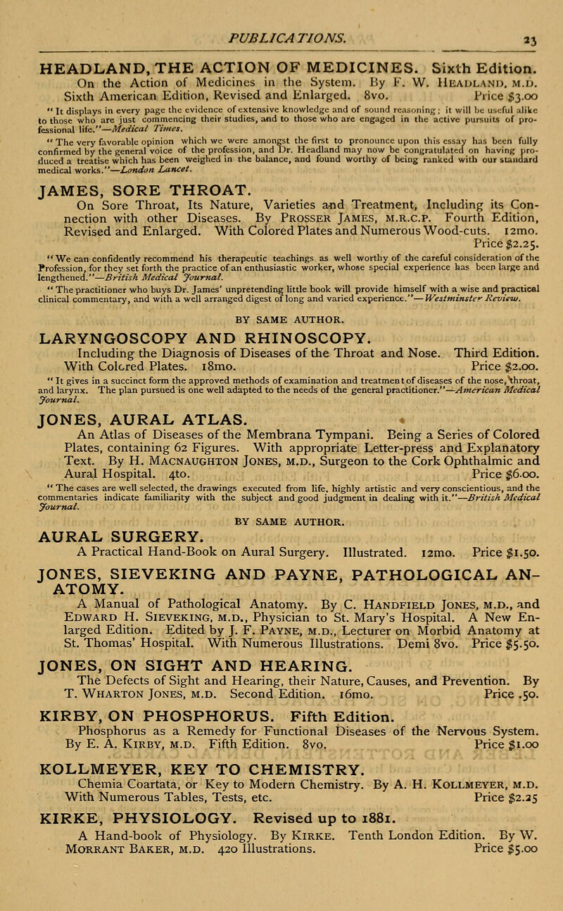 HEADLAND, THE ACTION OF MEDICINES. Sixth Edition. On the Action of Medicines in the System. By F. W. Headland, m.d. Sixth American Edition, Revised and Enlarged. 8vo. Price #3.00  It displays in every page the evidence of extensive knowledge and of sound reasoning ; it will be useful alike to those who are just commencing their studies, and to those who are engaged in the active pursuits of pro- fessional \ik.—Medical Times.  The very favorable opinion which we were amongst the first to pronounce upon this essay has been fully confirmed by the general voice of the profession, and Dr. Headland may now be congratulated on having pro- duced a treatise which has been weighed in the balance, and found worthy of being ranked with our standard medical works.—London Lancet. JAMES, SORE THROAT. On Sore Throat, Its Nature, Varieties and Treatment, Including its Con- nection with other Diseases. By Prosser James, m.r.c.p. Fourth Edition, Revised and Enlarged. With Colored Plates and Numerous Wood-cuts. i2mo. Price $2.25.  We can confidently recommend his therapeutic teachings as well worthy of the careful consideration of the Profession, for they set forth the practice of an enthusiastic worker, whose special experience has been large and lengthened.—British Medical Journal.  The practitioner who buys Dr. James' unpretending little book will provide himself with a wise and practical clinical commentary, and with a well arranged digest of long and varied experience.—Westminster Review. BY SAME AUTHOR. LARYNGOSCOPY AND RHINOSCOPY. Including the Diagnosis of Diseases of the Throat and Nose. Third Edition. With Colored Plates. i8mo. Price $2.00.  It gives in a succinct form the approved methods of examination and treatmen t of diseases of the nose,\hroat, and larynx. The plan pursued is one well adapted to the needs of the general practitioner.—American Medical Journal. JONES, AURAL ATLAS. An Atlas of Diseases of the Membrana Tympani. Being a Series of Colored Plates, containing 62 Figures. With appropriate Letter-press and Explanatory Text. By H. Macnaughton Jones, m.d., Surgeon to the Cork Ophthalmic and Aural Hospital. 4to. Price $6.00.  The cases are well selected, the drawings executed from life, highly artistic and very conscientious, and the commentaries indicate familiarity with the subject and good judgment in dealing with it.—British Medical Journal. BY SAME AUTHOR. AURAL SURGERY. A Practical Hand-Book on Aural Surgery. Illustrated. i2mo. Price $1.50. JONES, SIEVEKING AND PAYNE, PATHOLOGICAL AN- ATOMY. A Manual of Pathological Anatomy. By C. Handfield Jones, m.d., and Edward H. Sieveking, m.d., Physician to St. Mary's Hospital. A New En- larged Edition. Edited by J. F. Payne, m.d., Lecturer on Morbid Anatomy at St. Thomas' Hospital. With Numerous Illustrations. Demi 8vo. Price $5.50. JONES, ON SIGHT AND HEARING. The Defects of Sight and Hearing, their Nature, Causes, and Prevention. By T. Wharton Jones, m.d. Second Edition. i6mo. Price .50. KIRBY, ON PHOSPHORUS. Fifth Edition. Phosphorus as a Remedy for Functional Diseases of the Nervous System. By E. A. Kirby, m.d. Fifth Edition. 8vo. Price #1.00 KOLLMEYER, KEY TO CHEMISTRY. Chemia Coartata, or Key to Modern Chemistry. By A. H. Kollmeyer, m.d. With Numerous Tables, Tests, etc. Price $2.25 KIRKE, PHYSIOLOGY. Revised up to 1881. A Hand-book of Physiology. By Kirke. Tenth London Edition. By W. Morrant Baker, m.d. 420 Illustrations. Price £5.00