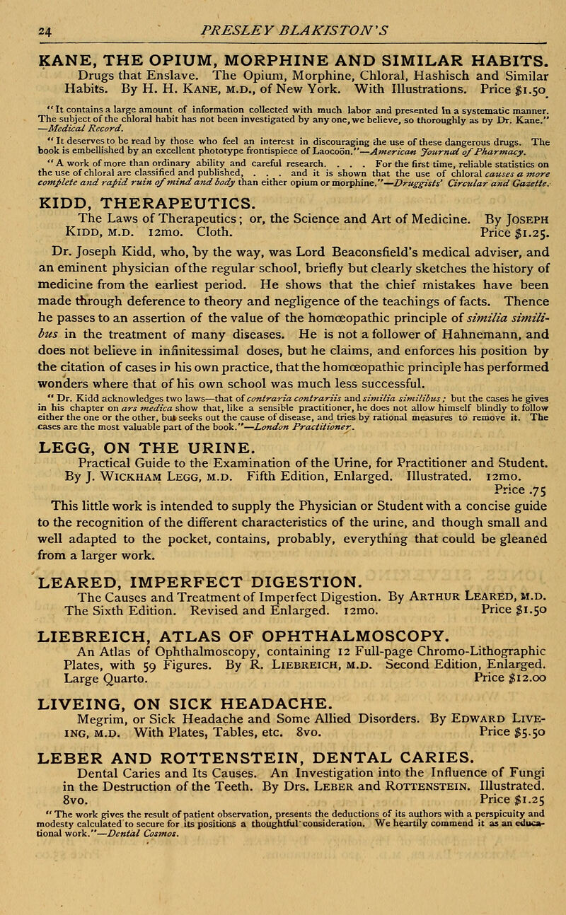 KANE, THE OPIUM, MORPHINE AND SIMILAR HABITS. Drugs that Enslave. The Opium, Morphine, Chloral, Hashisch and Similar Habits. By H. H. Kane, m.d., of New York. With Illustrations. Price $1.50  It contains a large amount of information collected with much labor and presented In a systematic manner. The subject of the chloral habit has not been investigated by any one, we believe, so thoroughly as Dy Dr. Kane. —Medical Record.  It deserves to be read by those who feel an interest in discouraging the use of these dangerous drugs. The book is embellished by an excellent phototype frontispiece of Laocoon.—American yournai ofPharmacy'.-  A work of more than ordinary ability and careful research. . . . For the first time, reliable statistics on the use of chloral are classified and published, . . . and it is shown that the use of chloral causes a. more complete and rapid ruin of mind and body than either opium or morphine.—Druggists' Circular and Gazette. KIDD, THERAPEUTICS. The Laws of Therapeutics; or, the Science and Art of Medicine. By Joseph Kidd, m.d. i2mo. Cloth. Price $1.25. Dr. Joseph Kidd, who, by the way, was Lord Beaconsfield's medical adviser, and an eminent physician of the regular school, briefly but clearly sketches the history of medicine from the earliest period. He shows that the chief mistakes have been made through deference to theory and negligence of the teachings of facts. Thence he passes to an assertion of the value of the homoeopathic principle of similia simili- bus in the treatment of many diseases. He is not a follower of Hahnemann, and does not believe in infinitessimal doses, but he claims, and enforces his position by the citation of cases in his own practice, that the homoeopathic principle has performed wonders where that of his own school was much less successful.  Dr. Kidd acknowledges two laws—that of contraria contrariis and similia similibus ; but the cases he gives in his chapter on ars medica show that, like a sensible practitioner, he does not allow himself blindly to follow either the one or the other, but seeks out the cause of disease, and tries by rational measures to remove it. The cases are the most valuable part of the book.—London Practitioner. LEGG, ON THE URINE. Practical Guide to the Examination of the Urine, for Practitioner and Student. By J. Wickham Legg, m.d. Fifth Edition, Enlarged. Illustrated. i2mo. Price .75 This little work is intended to supply the Physician or Student with a concise guide to the recognition of the different characteristics of the urine, and though small and well adapted to the pocket, contains, probably, everything that could be gleaned from a larger work. LEARED, IMPERFECT DIGESTION. The Causes and Treatment of Imperfect Digestion. By Arthur Leared, m.d. The Sixth Edition. Revised and Enlarged, nmo. Price $1.50 LIEBREICH, ATLAS OF OPHTHALMOSCOPY. An Atlas of Ophthalmoscopy, containing 12 Full-page Chromo-Lithographic Plates, with 59 Figures. By R. Liebreich, m.d. Second Edition, Enlarged. Large Quarto. Price $12.00 LIVEING, ON SICK HEADACHE. Megrim, or Sick Headache and Some Allied Disorders. By Edward Live- ing, m.d. With Plates, Tables, etc. 8vo. Price $5.50 LEBER AND ROTTENSTEIN, DENTAL CARIES. Dental Caries and Its Causes. An Investigation into the Influence of Fungi in the Destruction of the Teeth. By Drs. Leber and Rottenstein. Illustrated. 8vo. Price $1.25  The work gives the result of patient observation, presents the deductions of its authors with a perspicuity and modesty calculated to secure for its positions a thoughtful'consideration. We heartily commend it as an educa- tional work.—Dental Cosmos.