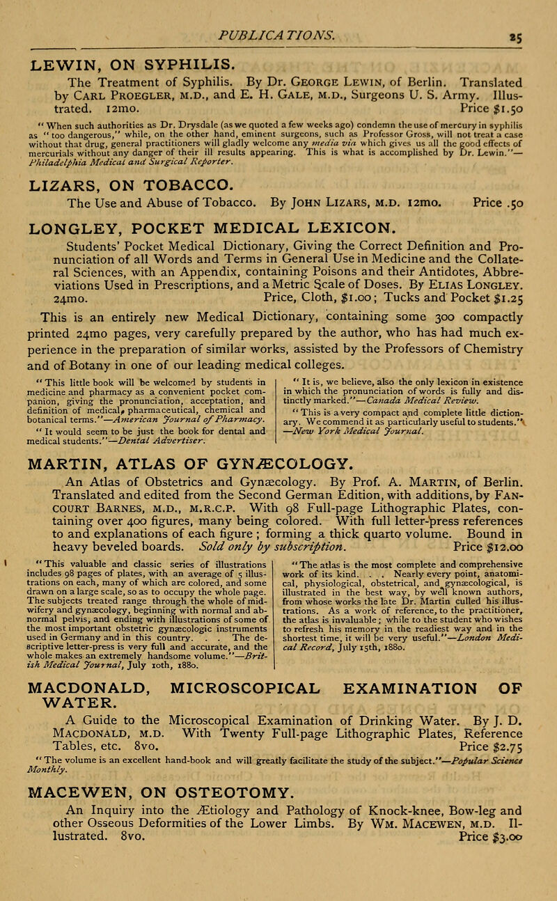 «5 LEWIN, ON SYPHILIS. The Treatment of Syphilis. By Dr. George Lewin, of Berlin. Translated by Carl Proegler, m.d., and E. H. Gale, m.d., Surgeons U. S. Army. Illus- trated. i2mo. Price $1.50 When such authorities as Dr. Drysdale (as we quoted a few weeks ago) condemn the use of mercury in syphilis as  too dangerous, while, on the other hand, eminent surgeons, such as Professor Gross, will not treat a case without that drug, general practitioners will gladly welcome any media via which gives us all the good effects of mercurials without any danger of their ill results appearing. This is what is accomplished by Dr. Lewin.— Philadelphia Medical and Surgical Reporter. LIZARS, ON TOBACCO. The Use and Abuse of Tobacco. By John Lizars, m.d. i2mo. Price .50 LONGLEY, POCKET MEDICAL LEXICON. Students' Pocket Medical Dictionary, Giving the Correct Definition and Pro- nunciation of all Words and Terms in General Use in Medicine and the Collate- ral Sciences, with an Appendix, containing Poisons and their Antidotes, Abbre- viations Used in Prescriptions, and a Metric Scale of Doses. By Elias Longley. 24mo. Price, Cloth, $1.00; Tucks and Pocket $1.25 This is an entirely new Medical Dictionary, containing some 300 compactly printed 241110 pages, very carefully prepared by the author, who has had much ex- perience in the preparation of similar works, assisted by the Professors of Chemistry and of Botany in one of our leading medical colleges.  This little book will be welcomed by students in medicine and pharmacy as a convenient pocket com- panion, giving the pronunciation, acceptation, and definition of medical^ pharmaceutical, chemical and botanical terms.—American Journal of Pharmacy.  It would seem to be just the book for dental and medical students.—Dental Advertiser.  It is, we believe, also the only lexicon in existence in which the pronunciation of words is fully and dis- tinctly marked.—Canada Medical Review.  This is a very compact and complete little diction- ary. We commend it as particularly useful to students.'* —New York Medical journal. MARTIN, ATLAS OF GYNECOLOGY. An Atlas of Obstetrics and Gynaecology. By Prof. A. Martin, of Berlin. Translated and edited from the Second German Edition, with additions, by Fan- court Barnes, m.d., m.r.c.p. With 98 Full-page Lithographic Plates, con- taining over 400 figures, many being colored. With full letter-press references to and explanations of each figure ; forming a thick quarto volume. Bound in heavy beveled boards. Sold only by subscription. Price $12.00 This valuable and classic series of illustrations includes 98 pages of plates, with an average of 5 illus- trations on each, many of which are colored, and some drawn on a large scale, so as to occupy the whole page. The subjects treated range through the whole of mid- wifery and gynaecology, beginning with normal and ab- normal pelvis, and ending with illustrations of some of the most important obstetric gynsecologic instruments used in Germany and in this country. . . The de- scriptive letter-press is very full and accurate, and the whole makes an extremely handsome volume.—Brit- ish Medical Journal, July 10th, 1880.  The atlas is the most complete and comprehensive work of its kind. . . Nearly every point, anatomi- cal, physiological, obstetrical, and gynaecological, is illustrated in the best way, by well known authors, from whose works the late Dr. Martin culled his illus- trations. As a work of reference, to the practitioner, the atlas is invaluable; while to the student who wishes to refresh his memory in the readiest way and in the shortest time, it will be very useful.—London Medi- cal Record, July 15th, 1880. MICROSCOPICAL EXAMINATION OF MACDONALD, WATER. A Guide to the Microscopical Examination of Drinking Water. By J. D. Macdonald, m.d. With Twenty Full-page Lithographic Plates, Reference Tables, etc. 8vo. Price $2.75  The volume is an excellent hand-book and will greatly facilitate the study of the subject.—Popular Science Monthly. MACEWEN, ON OSTEOTOMY. An Inquiry into the ^Etiology and Pathology of Knock-knee, Bow-leg and other Osseous Deformities of the Lower Limbs. By Wm. Macewen, m.d. Il- lustrated. 8vo. Price $3.00