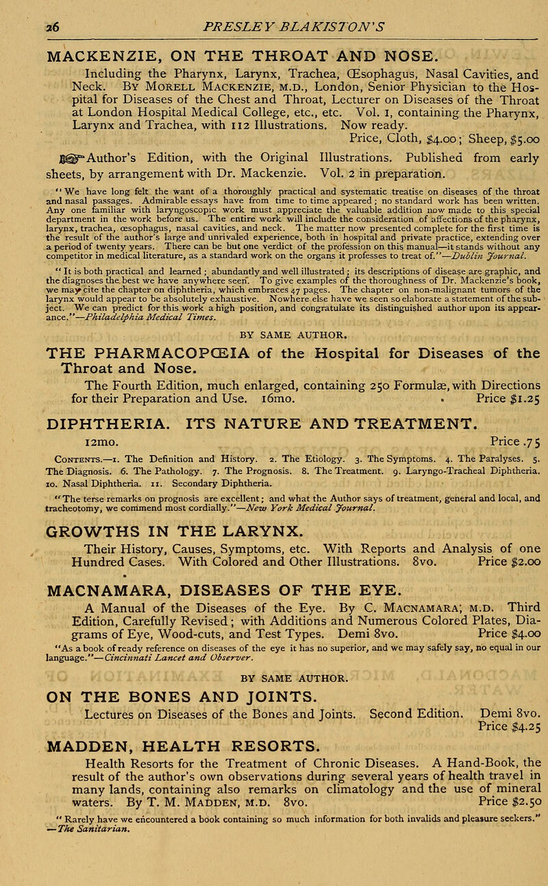 MACKENZIE, ON THE THROAT AND NOSE. Including the Pharynx, Larynx, Trachea, GEsophagus, Nasal Cavities, and Neck. By Morell Mackenzie, m.d., London, Senior Physician to the Hos- pital for Diseases of the Chest and Throat, Lecturer on Diseases of the Throat at London Hospital Medical College, etc., etc. Vol. I, containing the Pharynx, Larynx and Trachea, with 112 Illustrations. Now ready. Price, Cloth, $4.00; Sheep, $5.00 BH^Author's Edition, with the Original Illustrations. Published from early sheets, by arrangement with Dr. Mackenzie. Vol. 2 in preparation. We have long felt the want of a thoroughly practical and systematic treatise on diseases of the throat and nasal passages. Admirable essays have from time to time appeared ; no standard work has been written. Any one familiar with laryngoscopy work must appreciate the valuable addition now made to this special department in the work before us. The entire work will include the consideration of affections of the pharynx, larynx, trachea, oesophagus, nasal cavities, and neck. The matter now presented complete for the first time is the result of the author's large and unrivaled experience, both in hospital and private practice, extending over a period of twenty years. There can be but one verdict of the profession on this manual—it stands without any competitor in medical literature, as a standard work on the organs it professes to treat of.—Dublin yournal.  It is both practical and learned ; abundantly and well illustrated ; its descriptions of disease are graphic, and the diagnoses the. best we have anywhere seen. To give examples of the thoroughness of Dr. Mackenzie's book, we may cite the chapter on diphtheria, which embraces 47 pages. The chapter on non-malignant tumors of the larynx would appear to be absolutely exhaustive. Nowhere else have we seen so elaborate a statement of the sub- ject. We can predict for this work a high position, and congratulate its distinguished author upon its appear- ance.—Philadelphia Medical Times. BY SAME AUTHOR. THE PHARMACOPOEIA of the Hospital for Diseases of the Throat and Nose. The Fourth Edition, much enlarged, containing 250 Formulae, with Directions for their Preparation and Use. i6mo. • Price #1.25 DIPHTHERIA. ITS NATURE AND TREATMENT. i2mo. Price .75 Contents.—1. The Definition and History. 2. The Etiology. 3. The Symptoms. 4. The Paralyses. 5. The Diagnosis. 6. The Pathology. 7. The Prognosis. 8. The Treatment. 9. Laryngo-Tracheal Diphtheria. 10. Nasal Diphtheria. 11. Secondary Diphtheria.  The terse remarks on prognosis are excellent; and what the Author says of treatment, general and local, and tracheotomy, we commend most cordially.—New York Medical yournal. GROWTHS IN THE LARYNX. Their History, Causes, Symptoms, etc. With Reports and Analysis of one Hundred Cases. With Colored and Other Illustrations. 8vo. Price $2.00 MACNAMARA, DISEASES OF THE EYE. A Manual of the Diseases of the Eye. By C. Macnamara; m.d. Third Edition, Carefully Revised; with Additions and Numerous Colored Plates, Dia- grams of Eye, Wood-cuts, and Test Types. Demi 8vo. Price $4.00 As a book of ready reference on diseases of the eye it has no superior, and we may safely say, no equal in our language.—Cincinnati Lancet and Observer. BY SAME AUTHOR. ON THE BONES AND JOINTS. Lectures on Diseases of the Bones and Joints. Second Edition. Demi 8vo. Price $4.25 MADDEN, HEALTH RESORTS. Health Resorts for the Treatment of Chronic Diseases. A Hand-Book, the result of the author's own observations during several years of health travel in many lands, containing also remarks on climatology and the use of mineral waters. By T. M. Madden, m.d. 8vo. Price $2.50  Rarely have we encountered a book containing so much information for both invalids and pleasure seekers. — The Sanitarian.