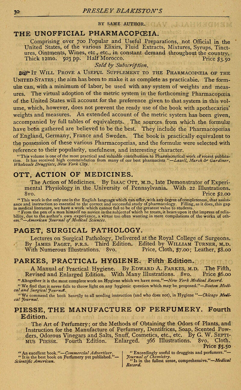 BY SAME AUTHOR. THE UNOFFICIAL PHARMACOPOEIA. Comprising over 700 Popular and Useful Preparations, not Official in the United States, of the various Elixirs, Fluid Extracts, Mixtures, Syrups, Tinct- ures, Ointments, Wines, etc, etc., in constant demand throughout the country. Thick i2mo. 503 pp. Half Morocco. Price $3.50 Sold by Subscription. B@-It Will Prove a Useful Supplement to the Pharmacopoeia of the United States ; the aim has been to make it as complete as practicable. The form- ulae can, with a minimum of labor, be used with any system of weights and meas- ures. The virtual adoption of the metric system in the forthcoming Pharmacopoeia of the United States will account for the preference given to that system in this vol- ume, which, however, does not prevent the ready use of the book with apothecaries' weights and measures. An extended account of the metric system has been given, accompanied by full tables of equivalents. The sources from which the formulae have been gathered are believed to be the best. They include the Pharmacopoeias of England, Germany, France and Sweden. The book is practically equivalent to the possession of these various Pharmacopoeias, and the formulae were selected with reference to their popularity, usefulness, and interesting character. This volume is one of the most practical and valuable contributions to Pharmaceutical work of recent publica- tion. It has received high commendation from many of our best pharmacists.—Laze 11, Marsh & Gardiner, Wholesale Druggists, New York City. OTT, ACTION OF MEDICINES. The Action of Medicines. By Isaac Ott, m.d., late Demonstrator of Experi- mental Physiology in the University of Pennsylvania. With 22 Illustrations. 8vo. Price $2.00  This work is the only one in the English language which can offer, with any degree of completeness, that assist- ance and instruction so essential to the correct and successful study of pharmacology. Filling, as it does, this gap in medical literature, we have a work which cannot fail to be of the greatest value to students.  From the pen of a man himself no novice in the subject of which he treats, it bears upon it the impress of relia- bility, due to the author's own experience, a virtue too often wanting in mere compilations of the works of oth- ers.—American Journal of Medical Sciences. PAGET, SURGICAL PATHOLOGY. Lectures on Surgical Pathology, Delivered at the Royal College of Surgeons. By James Paget, f.r.s. Third Edition. Edited by William Turner, m.d. With Numerous Illustrations. 8vo. Price, Cloth, $7.00; Leather, $8.00 PARKES, PRACTICAL HYGIENE. Fifth Edition. A Manual of Practical Hygiene. By Edward A. Parkes, m.d. The Fifth, Revised and Enlarged Edition. With Many Illustrations. 8vo. Price $6.00  Altogether it is the most complete work on Hygiene which we have seen.—New York Medical Record.  We find that it never fails to throw light on any hygienic question which may be proposed.—Boston Medi- cal and Surgical Journal, We commend the book heartily to all needing instruction (and who does not), in Hygiene —Chicago Medi- cal Journal. PIESSE, THE MANUFACTURE OF PERFUMERY. Fourth Edition. The Art of Perfumery, or the Methods of Obtaining the Odors of Plants, and Instruction for the Manufacture of Perfumery, Dentifrices, Soap, Scented Pow- ders, Odorous Vinegars and Salts, Snuff, Cosmetics, etc., etc. By G. W. Septi- mus Piesse. Fourth Edition. Enlarged. 366 Illustrations. 8vo. Cloth. Price $5.50  An excellent book.—Commercial Advertiser. Itis the best book on Perfumery yet published.— Scientific American.  Exceedingly useful to druggists and perfumers.— Journal of Chemistry.  Is in the fullest sense, comprehensive.—Medical Record.