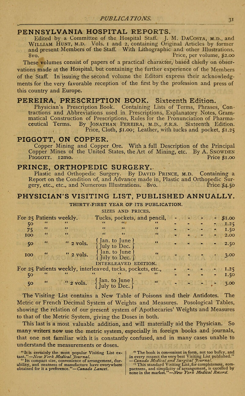 PENNSYLVANIA HOSPITAL REPORTS. Edited by a Committee of the Hospital Staff. J. M. DaCosta, m.d., and William Hunt, m.d. Vols. 1 and 2, containing Original Articles by former and present Members of the Staff. With Lithographic and other Illustrations. 8vo. Price, per volume, $2.00 These volumes consist of papers of a practical character, based chiefly on obser- vations made at the Hospital, but containing the further experience of the Members of the Staff. In issuing the second volume the Editors express their acknowledg- ments for the very favorable reception of the first by the profession and press of this country and Europe. PEREIRA, PRESCRIPTION BOOK. Sixteenth Edition. Physician's Prescription Book. Containing Lists of Terms, Phrases, Con- tractions and Abbreviations used in Prescriptions, Explanatory Notes, Gram- matical Construction of Prescriptions, Rules for the Pronunciation of Pharma- ceutical Terms. By Jonathan Pereira, m.d., f.r.s. Sixteenth Edition. Price, Cloth, $1.00; Leather, with tucks and pocket, $1.25 PIGGOTT, ON COPPER. Copper Mining and Copper Ore. With a full Description of the Principal Copper Mines of the United States, the Art of Mining, etc. By A. Snowden Piggott. i2mo. Price $1.00 PRINCE, ORTHOPEDIC SURGERY.. Plastic and Orthopedic Surgery. By David Prince, m.d. Containing a Report on the Condition of, and Advance made in, Plastic and Orthopedic Sur- gery, etc., etc.. and Numerous Illustrations. 8vo. Price $4.50 PHYSICIAN'S VISITING LIST, PUBLISHED ANNUALLY. thirty-first year of its publication. sizes and prices. For 25 Patients weekly. Tucks, pockets, and pencil, .... $1.00 50  .... «._.._ L25 75 .... «... . . . j 5o 100    . ;  --.-- 2.00 «• « ~ i f Tan. to Tune 1 ,« 50 2 vols. {julytoDec.} .... 2.5o IOO  2 VOIS. j^f'Tft16}  ..... 3.00 (July to Dec. j J interleaved edition. For 25 Patients weekly, interleaved, tucks, pockets, etc., .... 1.25 50  2vol, {|^Sfe| ■ ■'-■' Z The Visiting List contains a New Table of Poisons and their Antidotes. The Metric or French Decimal System of Weights and Measures. Posological Tables, showing the relation of our present system of Apothecaries' Weights and Measures to that of the Metric System, giving the Doses in both. This last is a most valuable addition, and will materially aid the Physician. So many writers now use the metric system, especially in foreign books and journals, that one not familiar with it is constantly confused, and in many cases unable to understand the measurements or doses. Itis certainly the most popular Visiting List ex- tant.—New York Medical Journal. Its compact size, convenience of arrangement, dur- ability, and neatness of manufacture have everywhere obtained for it a preference.—Canada Lancet.  The book is convenient in form, not too bulky, and in every respect the very best Visiting List published. —Canada Medical and Surgical Journal.  This standard Visiting List, for completeness, aora- pactness, and simplicity of arrangement, is excelled by none in the market.—New York Medical Record.