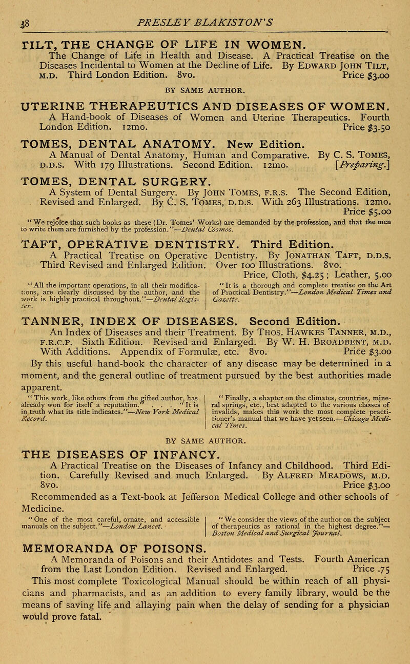 TILT, THE CHANGE OF LIFE IN WOMEN. The Change of Life in Health and Disease. A Practical Treatise on the Diseases Incidental to Women at the Decline of Life. By Edward John Tilt, m.d. Third London Edition. 8vo. Price $3.00 BY SAME AUTHOR. UTERINE THERAPEUTICS AND DISEASES OF WOMEN. A Hand-book of Diseases of Women and Uterine Therapeutics. Fourth London Edition. i2mo. Price #3.50 TOMES, DENTAL ANATOMY. New Edition. A Manual of Dental Anatomy, Human and Comparative. By C. S. Tomes, d.d.s. With 179 Illustrations. Second Edition. i2mo. [Preparing.] TOMES, DENTAL SURGERY. A System of Dental Surgery. By John Tomes, f.r.s. The Second Edition, Revised and Enlarged. By C. S. Tomes, d.d.s. With 263 Illustrations. i2mo. Price $5.00  We rejoice that such books as these (Dr. Tomes' Works) are demanded by the profession, and that the men to write them are furnished by the profession.—Dental Cosmos. TAFT, OPERATIVE DENTISTRY. Third Edition. A Practical Treatise on Operative Dentistry. By Jonathan Taft, d.d.s. Third Revised and Enlarged Edition. Over 100 Illustrations. 8vo. Price, Cloth, $4.25 ; Leather, 5.00  It is a thorough and complete treatise on the Art of Practical Dentistry.—London Medical Times and Gazette. All the important operations, in all their modifica- tions, are clearly discussed by the author, and the work is highly practical throughout.—Dental Regis- TANNER, INDEX OF DISEASES. Second Edition. An Index of Diseases and their Treatment. By Thos. Hawk.es Tanner, m.d., f.r.c.p. Sixth Edition. Revised and Enlarged. By W. H. Broadbent, m.d. With Additions. Appendix of Formulae, etc. 8vo. Price $3.00 By this useful hand-book the character of any disease may be determined in a moment, and the general outline of treatment pursued by the best authorities made apparent. This work, like others from the gifted author, has already won for itself a reputation. . . .  It is in truth what its title indicates.—New York Medical liecord.  Finally, a chapter on the climates, countries, mine- ral springs, etc., best adapted to the various classes' of invalids, makes this work the most complete practi- tioner's manual that we have yet seen.— Chicago Medi- cal Times. BY SAME AUTHOR. THE DISEASES OF INFANCY. A Practical Treatise on the Diseases of Infancy and Childhood. Third Edi- tion. Carefully Revised and much Enlarged. By Alfred Meadows, m.d. 8vo. Price $3.00 Recommended as a Text-book at Jefferson Medical College and other schools of Medicine. One of the most careful, ornate, and accessible I We consider the views of the author on the subject manuals on the subject.—London Lancet. ■ of therapeutics as rational in the highest degree.— I Boston Medical and Surgical yournal. MEMORANDA OF POISONS. A Memoranda of Poisons and their Antidotes and Tests. Fourth American from the Last London Edition. Revised and Enlarged. Price .75 This most complete Toxicological Manual should be within reach of all physi- cians and pharmacists, and as an addition to every family library, would be the means of saving life and allaying pain when the delay of sending for a physician would prove fatal.