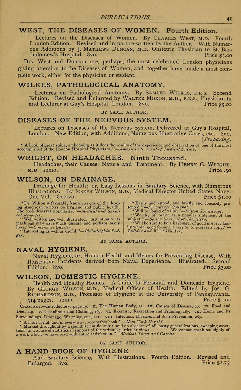 WEST, THE DISEASES OF WOMEN. Fourth Edition. Lectures on the Diseases of Women. By Charles West, m.d. Fourth London Edition. Revised and in part re-written by the Author. With Numer- ous Additions by J. Mathews Duncan, m.d., Obstetric Physician to St. Bar- tholomew's Hospital 8vo. Price $5.00 Drs. West and Duncan are, perhaps, the most celebrated London physicians giving attention to the Diseases of Women, and together have made a most com- plete work, either for the physician or student. WILKES, PATHOLOGICAL ANATOMY. Lectures on Pathological Anatomy. By Samuel Wilkes, f.r.s. Secend Edition. Revised and Enlarged by Walter Moxon, m.d., f.r.s., Physician to and Lecturer at Guy's Hospital, London. 8vo. Price $5.00 BY SAME AUTHOR. DISEASES OF THE NERVOUS SYSTEM. Lectures on Diseases of the Nervous System, Delivered at Guy's Hospital, London. New Edition, with Additions, Numerous Illustrative Cases, etc. 8vo. {Preparing. A book of great value, embodying as It does the results of the experience and observation of one of the most accomplished of the London Hospital Physicians.—American Journal of Medical Science. WRIGHT, ON HEADACHES. Ninth Thousand. Headaches, their Causes, Nature and Treatment. By Henry G. Wright, m.d i2mo. Price .50 WILSON, ON DRAINAGE. Drainage for Health; or, Easy Lessons in Sanitary Science, with Numerous Illustrations. By Joseph Wilson, m.d., Medical Director United States Navy. One Vol. Octavo. Price $1.00  Easily understood, and briefly and concisely pre- sented.—Providence Journal.  Will be found of value.—Bos/on Transcript. Worthy of praise as a popular statement of the subject.—Boston Journal of Chemistry.  Will be sure to be a harbinger of good in every fam^ ily whose good fortune it may be to possess a copy.— Builder and Wood Worker.  Dr. Wilson is favorably known as one of the lead- ing American writers on hygiene and public health. The book deserves popularity.—Medical and Surgi- cal Reporter. Well written and well illustrated. Attention to its teachings may save much disease and perhaps many lives. —Cincinnati Gazette. Interesting as well as useful.—Philadelphia Led- ger. BY SAME AUTHOR. NAVAL HYGIENE. Naval Hygiene, or, Human Health and Means for Preventing Disease. With Illustrative Incidents derived from Naval Experience. Illustrated. Second Edition. 8vo. Price $3.00 WILSON, DOMESTIC HYGIENE. Health and Healthy Homes. A Guide to Personal and Domestic Hygiene. By George Wilson, m.d., Medical Officer of Health. Edited by Jos. G. Richardson, m.d., Professor of Hygiene at the University of Pennsylvania. 314 pages. i2mo. Price $1.00 Chapter 1.—Introductory, page 17. 11. The Human Body, 33. in. Causes of Disease, 66. iv. Food and Diet, 119. v. Cleanliness and Clothing, 169. VI. Exercise, Recreation and Training, 187. VII. Home and Its Surroundings, Drainage, Warming, etc., 221. vm. Infectious Diseases and their Prevention, 269.  A most useful, and in every way, acceptable book.—New York Herald.  Marked throughout by a sound, scientific spirit, and an absence of all hasty generalizations, sweeping asser- tions, and abuse of statistics in support of the writer's particular views. . . . We cannot speak too highly of a work which we have read with entire satisfaction.—Medical Times and Gazette. BY SAME AUTHOR. A HAND-BOOK OF HYGIENE And Sanitary Science. With Illustrations. Fourth Edition. Revised and Enlarged. 8vo. Price $2.75