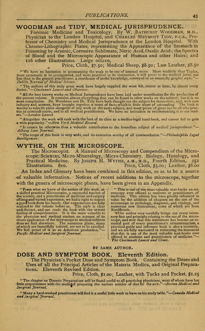 WOODMAN and TIDY, MEDICAL JURISPRUDENCE. Forensic Medicine and Toxicology. By W. ^Bathurst Woodman, m.d., Physician to the London Hospital, and Charles Meymott Tidy, f.c.s., Pro- fessor of Chemistry and Medical Jurisprudence at the London Hospital. With Chromo-Lithographic Plates, representing the Appearance of the Stomach in Poisoning by Arsenic, Corrosive Sublimate, Nitric Acid, Oxalic Acid ; the Spectra of Blood and the Microscopic Appearance of Human and other Hairs; and 116 other Illustrations. Large octavo. Price, Cloth, $7.50; Medical Sheep, $8.50; Law Leather, $8.50  We have no hesitation in pronouncing the work to be one of unusual merit. More readable than Taylor, more systematic in its arrangement, and more practical in its instruction, it will prove to the medical jurist, not less than to the general practitioner, a storehouse of useful knowledge, conveyed in an unusually graphic style.— Dublin Journal of Medical Science. The authors of this truly great work have largely supplied the want felt, sooner or later, by almost every doctor.—Cincinnati Lancet and Observer. All the best known works on Medical Jurisprudence have been laid under contribution for the production of the present volume. It contains almost everything that can be found in other works on the subject; but it is no mere compilation. Dr. Woodman and Dr. Tidy have both thought out the subject for themselves, and, with rare industry and acumen, have brought together a mass of facts which is little short of astounding. The book is worthy to take its place alongside of any work on the same subject, and must prcve of great use to all who prac- tice in criminal courts, and to all medical practitioners. We have no hesitation in recommending it to our read- ers.—London Lancet. Altogether the work will rank with the best of its class as a medico-legal hand-book, and cannot fail to gain a wide popularity.—New York Medical Record.  It cannot be otherwise than a valuable contribution to the boundless subject of medical jurisprudence.— Albany Law yournal. The scope of this book is very wide, and its execution worthy of all commendation.—Philadelphia Legal Intelligencer. WYTHE, ON THE MICROSCOPE. The Microscopist. A Manual of Microscopy and Compendium of the Micro- scopic Sciences, Micro-Mineralogy, Micro-Chemistry, Biology, Histology, and Practical Medicine. By Joseph H. Wythe, a.m., m.d.. Fourth Edition. 252 Illustrations. 8vo. Price, Cloth, $5.00; Leather, $6.00 An Index and Glossary have been combined in this edition, so as to be a source of valuable information. Notices of recent additions to the microscope, together with the genera of microscopic plants, have been given in an Appendix.  From what we knew of the author of this work, as a skilled practical Microscopist, a successful teacher of the science, and a practitioner of medicine and surgery of long and varied experience, we had a right to expect agoodTbook from his hands. Our expectations are fully realized in the volume before us. The style is clear and distinct, and one reads the book with the utmost facility of comprehension. It is the more valuable to the physician and medical student on account of its closer application of the microscope to medical subjects than we find elsewhere. The numerous plates, many of which are beautifully colored, are not to be excelled. We feel proud of it as an American production.— Pacific Medical and Surgical Journal.  This is one of the most valuable text-books on mi- croscopy ever offered to students or practitioners of medicine. This edition has been greatly enhanced in value by the addition of chapters on the use of the microscope in pathology, diagnosis, and etiology, and numerous new illustrations, some of which are from Rindfleisch. 'tThe author very carefully brings out every neces- sary fact and principle relating to the use of the micro- scope, and now that this instrument has become an es- sential part of every practitioner's armamentarium, a practical guide and reference book is also a necessity, and we are fully warranted in reiterating the statement that this is one of the most valuable text-books ever offered to students and practitioners of medicine.— The Cincinnati Lancet and Clinic. BY SAME AUTHOR. DOSE AND SYMPTOM BOOK. Eleventh Edition. The Physician's Pocket Dose and Symptom Book. Containing the Doses and Uses of all the Principal Articles of the Materia Medica, and Original Prepara- tions. Eleventh Revised Edition. Price, Cloth, $1.00; Leather, with Tucks and Pocket, $1.25  The chapter on Dietetic Preparations will be found useful to all practicing physicians, most of whom have but little acquaintance with the modeiof preparing the various articles of diet for the sick.—Boston Medical and Surgical Journal. *  Many a hard-worked practitioner will find it a useful little work to have on his study table.—Canada Medical and Surgical Journal.