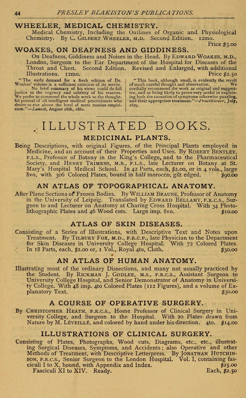 WHEELER, MEDICAL CHEMISTRY. Medical Chemistry, Including the Outlines of Organic and Physiological Chemistry. By C. Gilbert Wheeler, m.d. Second Edition. i2mo. Price $3.00 WOAKES, ON DEAFNESS AND GIDDINESS. On Deafness, Giddiness and Noises in the Head. By Edward Woakes, M.D., London, Surgeon to the Ear Department of the Hospital for Diseases of the Throat and Chest. Second Edition. Revised and Enlarged, with additional Illustrations. i2mo. Price $2.50  The early demand for a fresh edition of Dr.  This hook, although small, is evidently the result Woakes'volume is a sufficient criticism of its merits. of much careful thought and observation. . . . We . . . No brief summary of his views could do full cordially recommend the work as original and suggest- justice to the cogency and subtlety of his reasons. ive, and as being likelj to prove very useful in explain- We prefer to commend the whole work to the thought- ing both the causation of symptoms otherwise puzzling, ful perusal of all intelligent medical practitioners who and their appropriate treatment.—Practitioner, July, desire to rise above the level of mere routine empiri- 1879. cism.—Lancet, August 28th, 1880. ILLUSTRATED BOOKS. MEDICINAL PLANTS. Being Descriptions, with original Figures, of the Principal Plants employed in Medicine, and an account of their Properties and Uses. By Robert Bentley, f.l.s., Professor of Botany in the King's College, and to the Pharmaceutical Society, and Henry Trimens, m.b., f.l.s., late Lecturer on Botany at St. Mary's Hospital Medical School. In 42 Parts, each, $2.00, or in 4 vols., large 8vo, with 306 Colored Plates, bound in half morocco, gilt edged. $90.00 AN ATLAS OF TOPOGRAPHICAL ANATOMY. After Plane Sections of Frozen Bodies. By William Braune, Professor of Anatomy in the University of Leipzig. Translated by Edward Bellamy, f.r.c.s., Sur- geon to and Lecturer on Anatomy at Charing Cross Hospital. With 34 Photo- lithographic Plates and 46 Wood cuts. Large imp. 8vo. $10.00 ATLAS OF SKIN DISEASES. Consisting of a Series of Illustrations, with Descriptive Text and Notes upon Treatment. By Tilbury Fox, m.d., f.r.c.p., late Physician to the Department for Skin Diseases in University College Hospital. With 72 Colored Plates. In 18 Parts, each, $2.00 or, 1 Vol., Royal 4to, Cloth. $30.00 AN ATLAS OF HUMAN ANATOMY. Illustrating most of the ordinary Dissections, and many not usually practiced by the Student. By Rickman J. Godlee, m.s., f.r.c.s., Assistant Surgeon to University College Hospital, and Senior Demonstrator of Anatomy in Universi- ty College. With 48 imp. 4to Colored Plates (112 Figures), and a volume of Ex- planatory Text. $30.00 A COURSE OF OPERATIVE SURGERY. By Christopher Heath, f.r.c.s., Home Professor of Clinical Surgery in Uni- versity College, and Surgeon to the Hospital. With 20 Plates drawn from Nature by M. Leveille, and colored by hand under his direction. 4to. $14.00 ILLUSTRATIONS OF CLINICAL SURGERY. Consisting of Plates, Photographs, Wood cuts, Diagrams, etc., etc., illustrat- ing Surgical Diseases, Symptoms, and Accidents ; also Operative and other Methods of Treatment, with Descriptive Letterpress. By Jonathan Hutchin- son, f.r.c.s., Senior Surgeon to the London Hospital. Vol. I, containing fas- ciculi I to X, bpund, with Appendix and Index. $25.00 Fasciculi XI to XIV. Ready. Each, $2.50