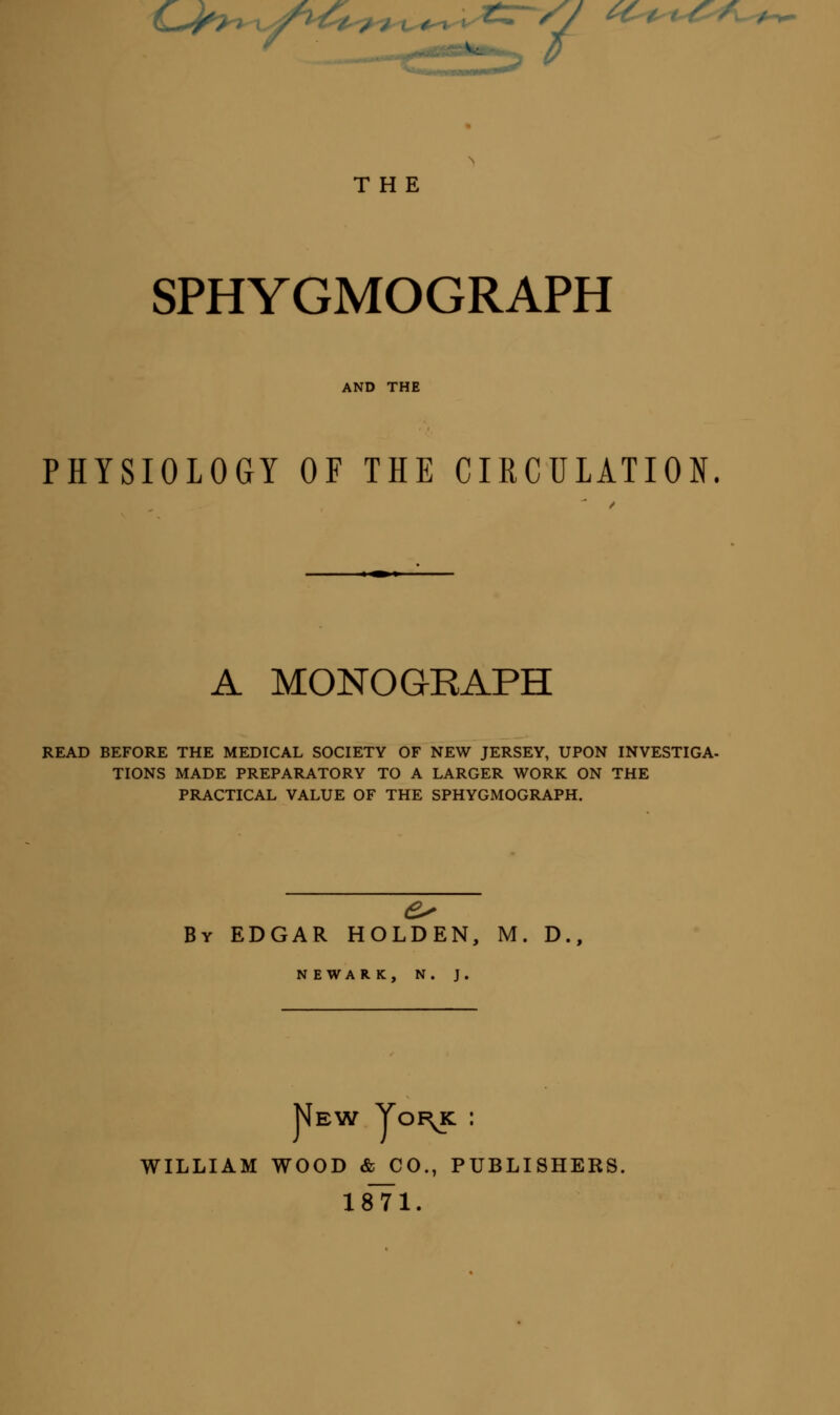 0^> .^^v - tz~/J ^c^t^f^^ / 7 THE SPHYGMOGRAPH AND THE PHYSIOLOGY OF THE CIRCULATION. A MONOGRAPH READ BEFORE THE MEDICAL SOCIETY OF NEW JERSEY, UPON INVESTIGA- TIONS MADE PREPARATORY TO A LARGER WORK ON THE PRACTICAL VALUE OF THE SPHYGMOGRAPH. By EDGAR HOLDEN, M. D., N E WAR K, N. J. New Yoi\k : william wood & co., publishers. 1871.