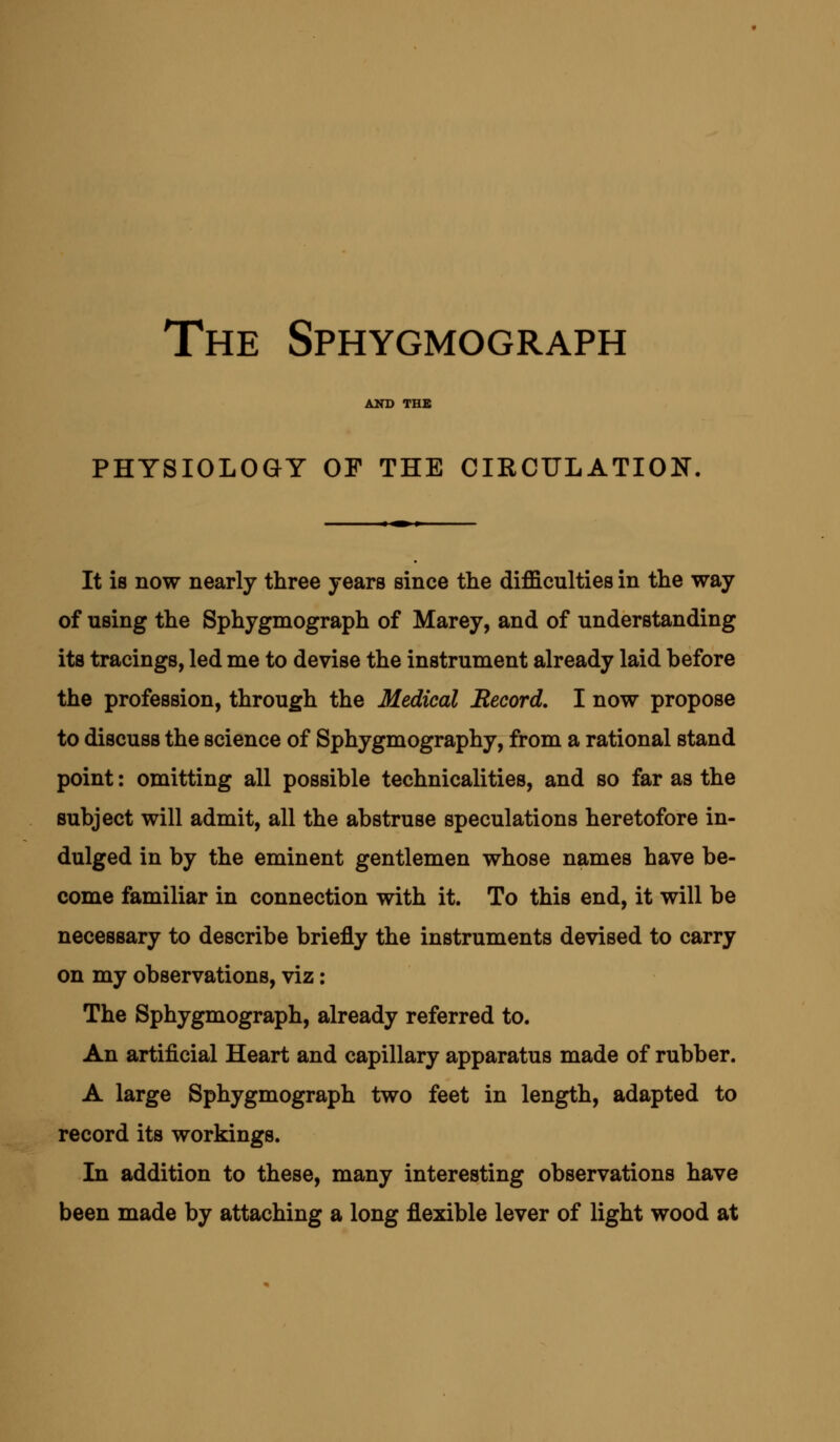The Sphygmograph AND THE PHYSIOLOGY OF THE CIRCULATION. It is now nearly three years since the difficulties in the way of using the Sphygmograph of Marey, and of understanding its tracings, led me to devise the instrument already laid before the profession, through the Medical Record. I now propose to discuss the science of Sphygmography, from a rational stand point: omitting all possible technicalities, and so far as the subject will admit, all the abstruse speculations heretofore in- dulged in by the eminent gentlemen whose names have be- come familiar in connection with it. To this end, it will be necessary to describe briefly the instruments devised to carry on my observations, viz: The Sphygmograph, already referred to. An artificial Heart and capillary apparatus made of rubber. A large Sphygmograph two feet in length, adapted to record its workings. In addition to these, many interesting observations have been made by attaching a long flexible lever of light wood at