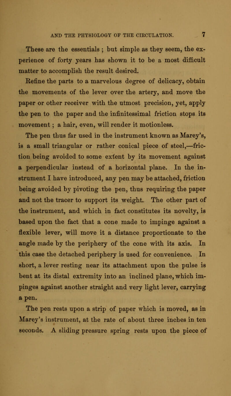 These are the essentials ; but simple as they seem, the ex- perience of forty years has shown it to be a most difficult matter to accomplish the result desired. Refine the parts to a marvelous degree of delicacy, obtain the movements of the lever over the artery, and move the paper or other receiver with the utmost precision, yet, apply the pen to the paper and the infinitessimal friction stops its movement ; a hair, even, will render it motionless. The pen thus far used iu the instrument known as Marey's, is a small triangular or rather conical piece of steel,—fric- tion being avoided to some extent by its movement against a perpendicular instead of a horizontal plane. In the in- strument I have introduced, any pen may be attached, friction being avoided by pivoting the pen, thus requiring the paper and not the tracer to support its weight. The other part of the instrument, and which in fact constitutes its novelty, is based upon the fact that a cone made to impinge against a flexible lever, will move it a distance proportionate to the angle made by the periphery of the cone with its axis. In this case the detached periphery is used for convenience. In short, a lever resting near its attachment upon the pulse is bent at its distal extremity into an inclined plane, which im- pinges against another straight and very light lever, carrying a pen. The pen rests upon a strip of paper which is moved, as in Marey's instrument, at the rate of about three inches in ten seconds. A sliding pressure spring rests upon the piece of