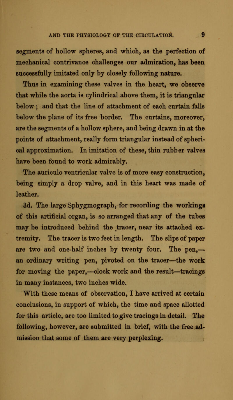 segments of hollow spheres, and which, as the perfection of mechanical contrivance challenges our admiration, has been successfully imitated only by closely following nature. Thus in examining these valves in the heart, we observe that while the aorta is cylindrical above them, it is triangular below; and that the line of attachment of each curtain falls below the plane of its free border. The curtains, moreover, are the segments of a hollow sphere, and being drawn in at the points of attachment, really form triangular instead of spheri- cal approximation. In imitation of these, thin rubber valves have been found to work admirably. The auriculo ventricular valve is of more easy construction, being simply a drop valve, and in this heart was made of leather. 3d. The large Sphygmograph, for recording the workings of this artificial organ, is so arranged that any of the tubes may be introduced behind the tracer, near its attached ex- tremity. The tracer is two feet in length. The slips of paper are two and one-half inches by twenty four. The pen,— an ordinary writing pen, pivoted on the tracer—the work for moving the paper,—clock work and the result—tracings in many instances, two inches wide. With these means of observation, I have arrived at certain conclusions, in support of which, the time and space allotted for this article, are too limited to give tracings in detail. The following, however, are submitted in brief, with the free ad- mission that some of them are very perplexing.