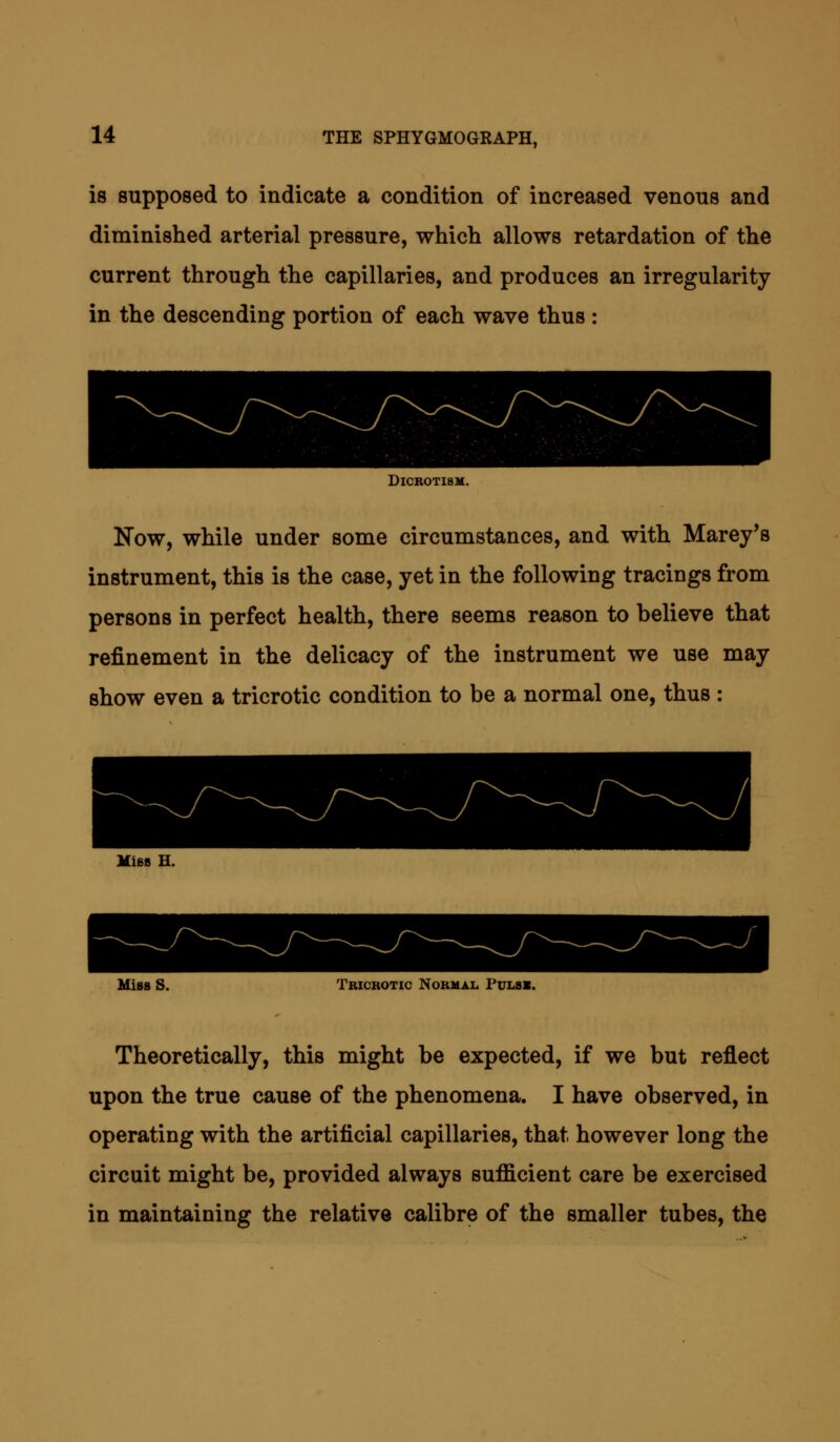 is supposed to indicate a condition of increased venous and diminished arterial pressure, which allows retardation of the current through the capillaries, and produces an irregularity in the descending portion of each wave thus : DlCROTISM. Now, while under some circumstances, and with Marey's instrument, this is the case, yet in the following tracings from persons in perfect health, there seems reason to believe that refinement in the delicacy of the instrument we use may show even a tricrotic condition to be a normal one, thus : Mies H. Miss S. Tricrotic Normal Pulsx. Theoretically, this might be expected, if we but reflect upon the true cause of the phenomena. I have observed, in operating with the artificial capillaries, that however long the circuit might be, provided always sulficient care be exercised in maintaining the relative calibre of the smaller tubes, the