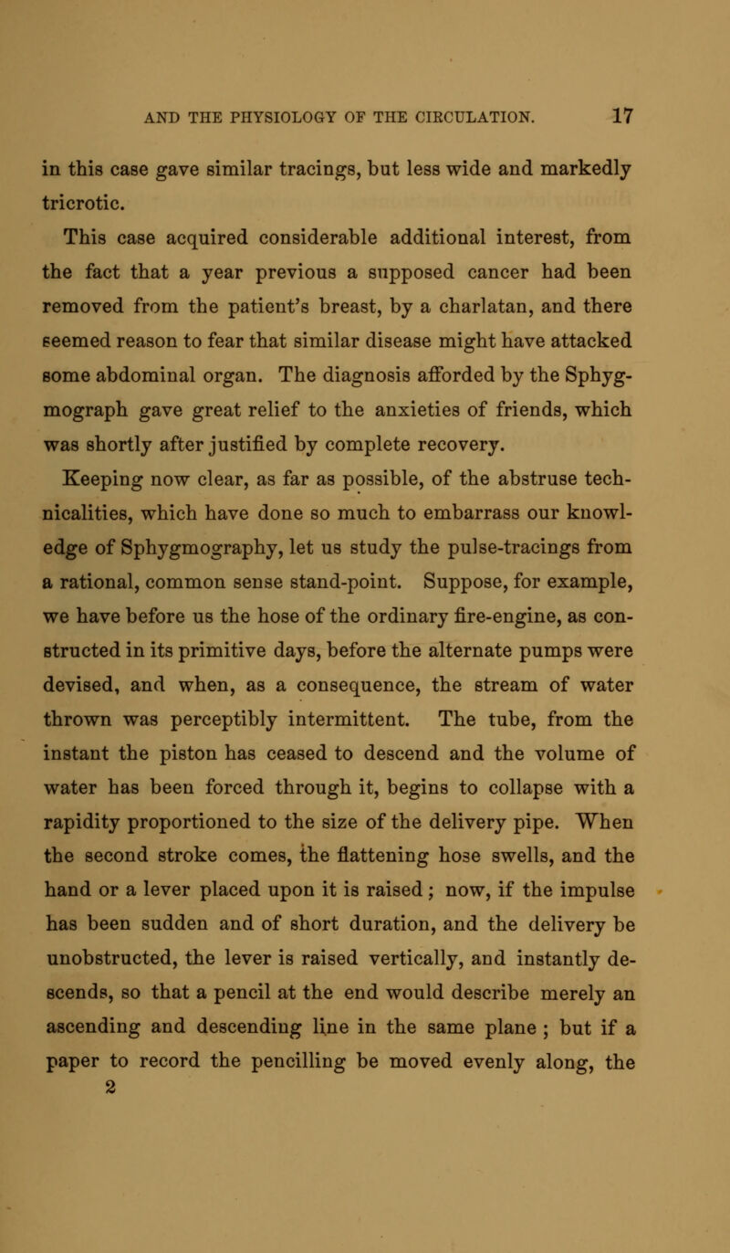 in this case gave similar tracings, but less wide and markedly tricrotic. This case acquired considerable additional interest, from the fact that a year previous a supposed cancer had been removed from the patient's breast, by a charlatan, and there seemed reason to fear that similar disease might have attacked some abdominal organ. The diagnosis afforded by the Sphyg- mograph gave great relief to the anxieties of friends, which was shortly after justified by complete recovery. Keeping now clear, as far as possible, of the abstruse tech- nicalities, which have done so much to embarrass our knowl- edge of Sphygmography, let us study the pulse-tracings from a rational, common sense stand-point. Suppose, for example, we have before us the hose of the ordinary fire-engine, as con- structed in its primitive days, before the alternate pumps were devised, and when, as a consequence, the stream of water thrown was perceptibly intermittent. The tube, from the instant the piston has ceased to descend and the volume of water has been forced through it, begins to collapse with a rapidity proportioned to the size of the delivery pipe. When the second stroke comes, the flattening hose swells, and the hand or a lever placed upon it is raised; now, if the impulse has been sudden and of short duration, and the delivery be unobstructed, the lever is raised vertically, and instantly de- scends, so that a pencil at the end would describe merely an ascending and descending line in the same plane ; but if a paper to record the pencilling be moved evenly along, the 2