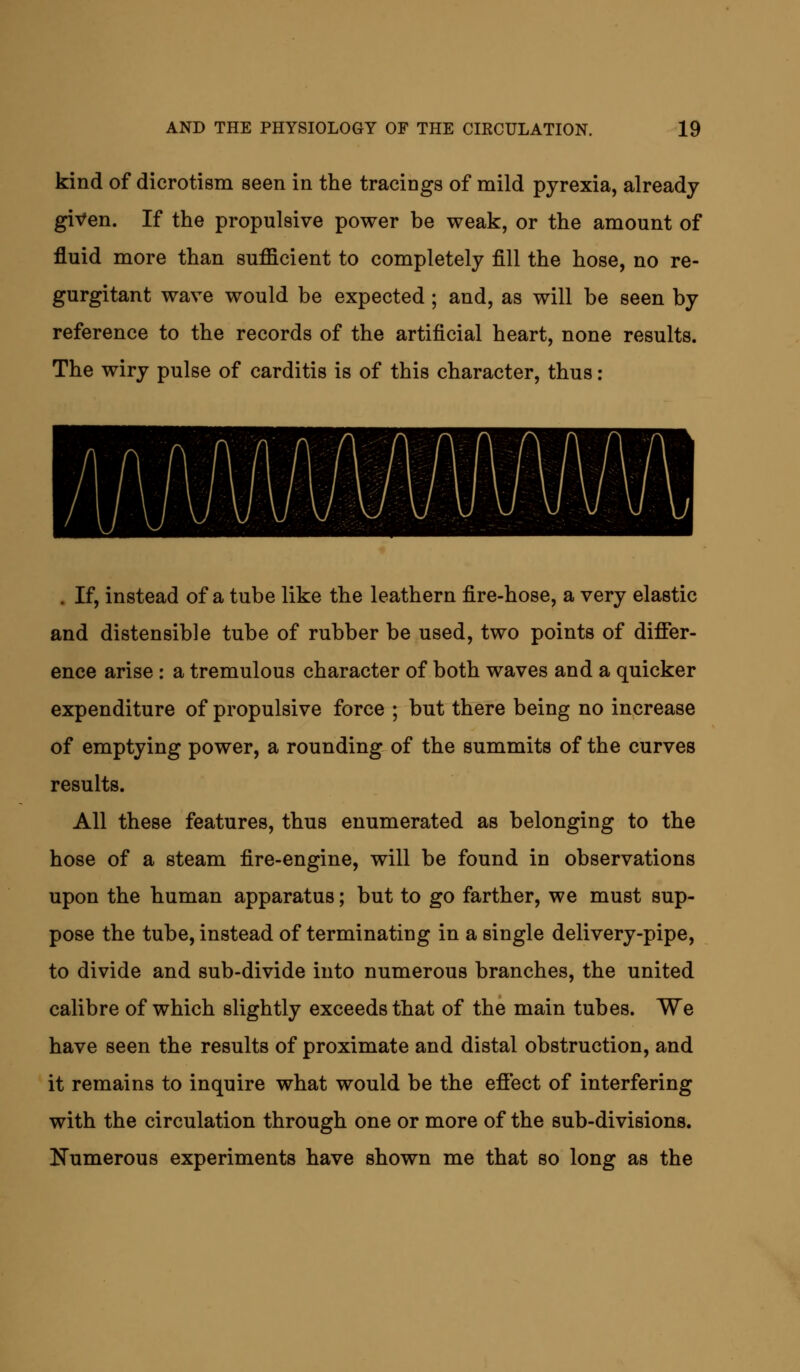 kind of dicrotism seen in the tracings of mild pyrexia, already given. If the propulsive power be weak, or the amount of fluid more than sufficient to completely fill the hose, no re- gurgitant wave would be expected; and, as will be seen by reference to the records of the artificial heart, none results. The wiry pulse of carditis is of this character, thus: . If, instead of a tube like the leathern fire-hose, a very elastic and distensible tube of rubber be used, two points of differ- ence arise : a tremulous character of both waves and a quicker expenditure of propulsive force ; but there being no increase of emptying power, a rounding of the summits of the curves results. All these features, thus enumerated as belonging to the hose of a steam fire-engine, will be found in observations upon the human apparatus; but to go farther, we must sup- pose the tube, instead of terminating in a single delivery-pipe, to divide and sub-divide into numerous branches, the united calibre of which slightly exceeds that of the main tubes. We have seen the results of proximate and distal obstruction, and it remains to inquire what would be the effect of interfering with the circulation through one or more of the sub-divisions. Numerous experiments have shown me that so long as the