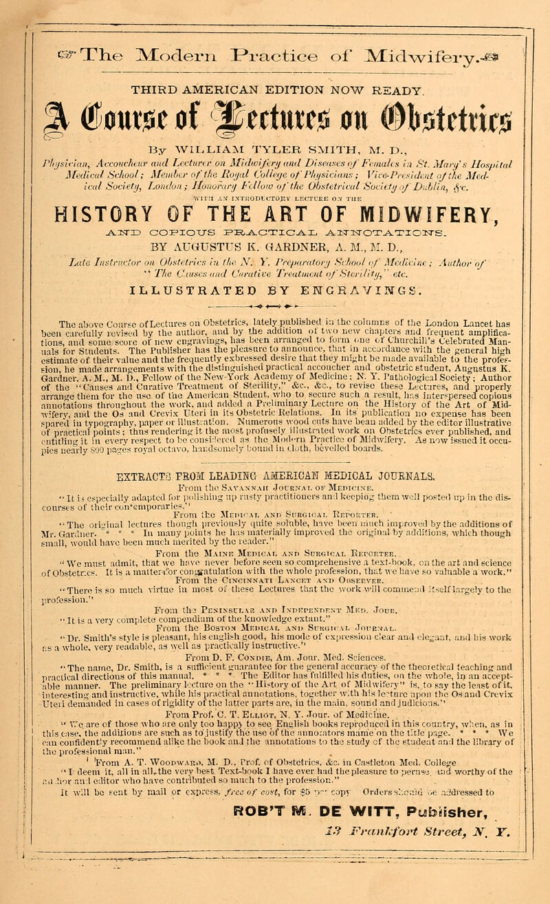 (srTlie ]Vfoderii P*ractice of JVEid^vifery.-^ THIRD AMERICAN EDITION NOW READY. By WILLIAM TYLER SMITH, M. D., rhi/sirian, Accoucheur and Lecturer on Midwifery and Diseases of Fiinahs in St^ Mary's Hospilal J\[edicul School; Member of the, Royal Colleije of Physicians; Vice-President njthe Med- ical Society^ London; Jlonorarij Fellow of the Obstetrical Sociity of DLiblin, ffX. WIT'.I AN- I.NTRODICTOJU- LIXTLCE ON THE HISTORY OF THE ART OF MIDWIFERY, BY AUGUSTUS K. GARDNER, A. M., M. D., iMta Instructor on Obstetrics in the N. Y. Preparatory School of Medicine; Author of  The Causes and Vxrative Treatment of Ste/ulity,'' etc. ILLUSTRATED BY ENGRAVINGS. <-«»■■♦—*■♦-. The above Course ofLectures on Obstetrics, lately published ia the columns of the Londou Lancet has been carefully revised by the author, and by the addition ot two new chapters and Irequent amplifica- tions, and some score of new engravings, has been arranged to foi-m one of Churchill's Celebrated Man- uUs for Students. The Publisher has the pleasure to announce, that m accordance with the general high stimate of their value and the frequently exbressed desire that they might be made available to the profeF- - . , - , properly arrange them for the nsc. of the American Student, who to secure such a result, h.ns interspersed copious annotations throughout the work, and added a Preliminary Lecture on the History of the Art of Mid- wifery, and the Os and Crevix Uteri in its Obstetric Relations. In its publication no expense has been spared in typography, iiaper or illusttation. Numerous wood cuts have beau added by the editor illustrative of practical points; thus rendering it the most profusely illustrated work on Obstetrics ever published, and entitling it in every respect to be consi-lercd as the IMod-Tn Practice of Midwiferj^ As now issued it occu- pies nearly SOO pa'2es royal octavo, handsomely bound in cloth, bevelled boai-ds. EXTEACT3 FEOM LEADIKG'r AMEEICAH MEDICAL JOUENALS. From the S.vvankah Journal of MEnici>;E.  It i j especially adapted for )Milishing up rusty practitioners and keeping them well posted np in the dis- courses of their contemporaries. From the Medical and Surgioat. REroKTEE. The orisrinal lectures though jireviously quite soluble, have been ihuch improved by the additions of Mr. Gardner. * ' * In many points he has materially improved the original by additions, which though small, would have been much merited by the reader. From the Maine Medicai. and Surgical RErOEXER. , We must admit, that we have never before seen so comprehensive a text-book, on the art and science of Obstetrics. It is a matter-i!'or conyjatulation with the whole profession, that we have so valuable a work. From the Cincinnati Lancet and Observer. There is so much virtue in most of these Lectures that the ^vol•k will commend-itself largely to the profession.'' From tha Penissclar and Independent Med. Jour.  It is a very complete compendium of the knowledge extant. From the Boston Medicai, and Surgical Journal. Dr. Smith's style is pleasant, his english good, his mode of expression clear and elegant, and his work- as a whole, very readable, as well as practically instructive. From D. F. Condie, Am. Jour. Med. Sciences.  The name, Dr. Smith, is a sufficient guarantee for the general accuracy of the theoietical teaching and practical directions of this manual. * » * The Editor has fulfilled his duties, on the whole, in an accept- able mannef. The preliminary lecture on the '-History of the Art of Midwifery is, to say the least of it, interesting and Instructive, while his practical annotations, together w;th his lertnre upon the Os and Crevix Uteri demanded in cases of rigidity of the latter parts are, in tiie main, sound and judicious.'' From Prof. C, T. Elliot, N. Y. Jour, of Medicine.  V.'c are of those who are only too happ> to see English books reproduced in this country, w):eii, as in this case, the addirions are such as to,justify the use of the annocators manie'on the title page. * * * We can confidently recommend alike the book and the annotations to the study cf the student and the library of the professional man. ' 'From A. T. Woodwau.>, M. D., Prof, of Obstetrics, &o. in Castlcton Med. College I deem it, all in all,.the very best. Text-book I have ever had the pleasure to peruse, ind worthy of the r,,i .h'lr and editor who have contributed so much to the profession. it will be sent by mail or express, free of cot/t, for *5 nr- copy Orders s'.-.euid oe addressed to ROB'T M DE WITT, Publisher, 1.? rrankfoH Street, JV. T.