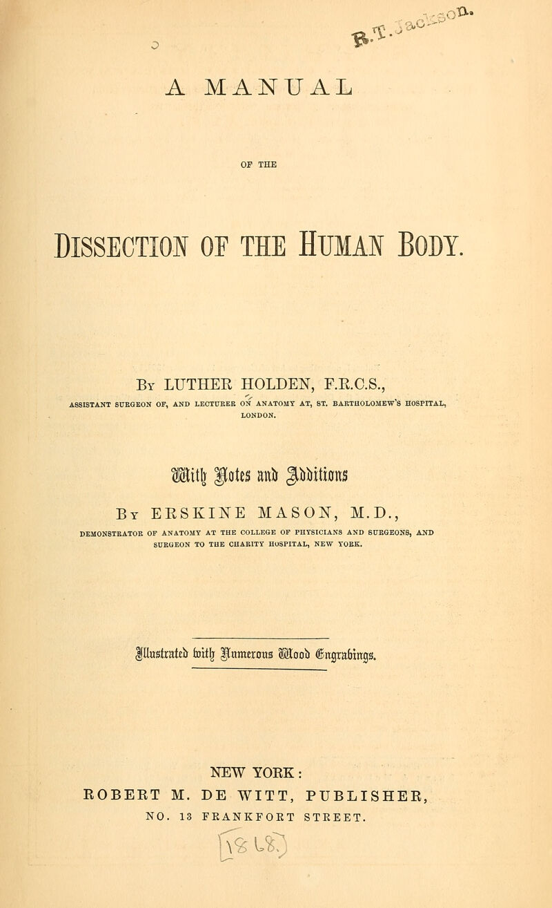 A MANUAL OF THE DISSECTIOI OF TIE HUIAN BODY. By LUTHER HOLDEN, F.E.C.S., ASSISTANT StJEGBON OF, AND LECTURER ON ANATOMY AT, ST. BAKTUOLOMEW'S HOSPITAL, LONDON. By ERSKINE MASOI^^, M.D., DEM0N8TRATOK OF ANATOMY AT THE COLLEGE OP PHYSICIANS AND SITEGEONS, AND SUKGEON TO THE CHARITY HOSPITAL, NEW YORK. pustratib foit^ ^nmerotts SEoob ^rtgraHttgs. NEW YOKK: EGBERT M. DE WITT, PUBLISHER, NO. 13 FKANKFOET STEEET. jv^u;)