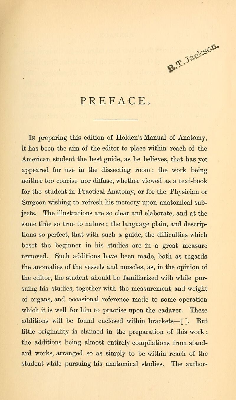 PREFACE In preparing this edition of Holden's Manual of Anatomy, it lias been the aim of the editor to place within reach of the American student the best guide, as he beheves, that has yet appeared for use in the dissecting room : the work being neither too concise nor diffuse, whether viewed as a text-book for the student in Practical Anatomy, or for the Physician or Surgeon wishing to refresh his memory upon anatomical sub- jects. The illustrations are so clear and elaborate, and at the same tirae so true to nature ; the language plain, and descrip- tions so perfect, that with such a guide, the difficulties which beset the beginner in his studies are in a great measure removed. Such additions have been made, both as regards the anomalies of the vessels and muscles, as, in the opinion of the editor, the student should be familiarized with while pur- suing his studies, together with the measurement and weight of organs, and occasional reference made to some operation which it is well for him to practise upon the cadaver. These additions will be found enclosed within brackets—[ ]. But httle originality is claimed in the preparation of this work; the additions being almost entirely compilations from stand- ard works, arranged so as simply to be within reach of the student while pursuing his anatomical studies. The author-