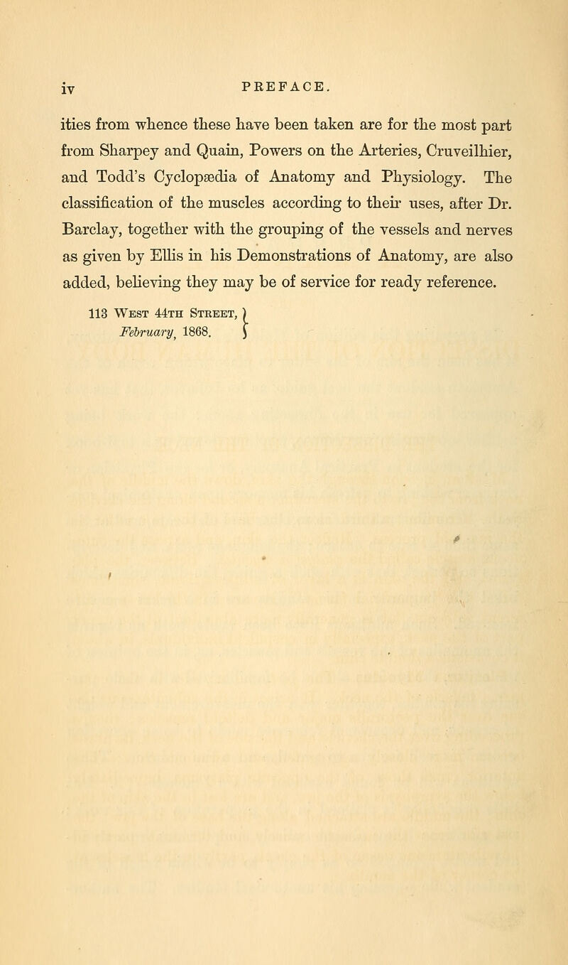 ities from whence these have been taken are for the most part from Sharpey and Quain, Powers on the Arteries, Crnveilhier, and Todd's Cyclopaedia of Anatomy and Physiology. The classification of the muscles according to their uses, after Dr. Barclay, together with the grouping of the vessels and nerves as given by EUis in his Demonstrations of Anatomy, are also added, believing they may be of service for ready reference. 113 West 44th Street, ) February, 1868. \