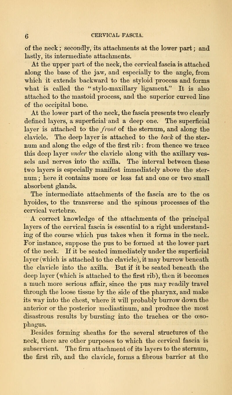 of the neck; secondly, its attachments at the lower part; and lastly, its intermediate attachments. At the upper part of the neck, the cervical fascia is attached along the base of the jaw, and especially to the angle, from which it extends backward to the styloid process and forms what is called the stylo-maxillary ligament. It is also attached to the mastoid process, and the superior curved line of the occipital bone. At the lower part of the neck, the fascia presents two clearly defined layers, a superficial and a deep one. The superficial layer is attached to the front of the sternum, and along the clavicle. The deep layer is attached to the bach of the ster- num and along the edge of the first rib: from thence we trace this deep layer under the clavicle along with the axillary ves- sels and nerves into the axilla. The interval between these two layers is especially manifest immediately above the ster- num ; here it contains more or less fat and one or two small absorbent glands. The intermediate attachments of the fascia are to the os hyoides, to the transverse and the spinous processes of the cervical vertebrae. A correct knowledge of the attachments of the principal layers of the cervical fascia is essential to a right understand- ing of the course which pus takes when it forms in the neck. For instance, suppose the pus to be formed at the lower part of the neck. If it be seated immediately under the superficial layer (which is attached to the clavicle), it may burrow beneath the clavicle into the axilla. But if it be seated beneath the deep layer (which is attached to the first rib), then it becomes a much more serious affair, since the pus may readily travel through the loose tissue by the side of the pharynx, and make its way into the chest, where it vnll probably burrow down the anterior or the posterior mediastinum, and produce the most disastrous results by bursting into the trachea or the oeso- phagus. Besides forming sheaths for the several structures of the neck, there are other purposes to which the cervical fascia is subservient. The firm attachment of its layers to the sternum, the first rib, and the clavicle, forms a fibrous barrier at the