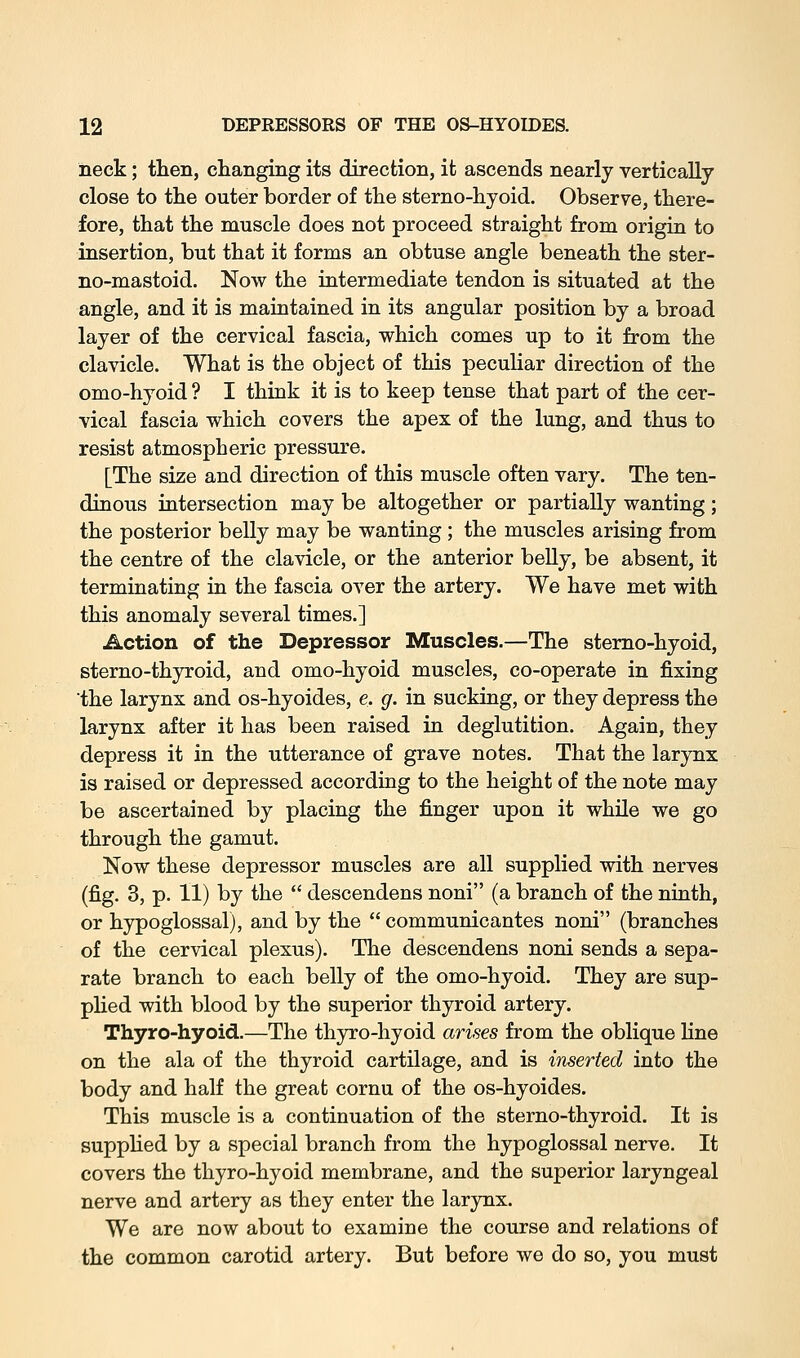 neck; tlien, changing its direction, it ascends nearly vertically close to the outer border of the sterno-hyoid. Observe, there- fore, that the muscle does not proceed straight from origin to insertion, but that it forms an obtuse angle beneath the ster- no-mastoid. Now the intermediate tendon is situated at the angle, and it is maintained in its angular position by a broad layer of the cervical fascia, which comes up to it from the clavicle. What is the object of this peculiar direction of the omo-hyoid ? I think it is to keep tense that part of the cer- vical fascia which covers the apex of the lung, and thus to resist atmospheric pressure. [The size and direction of this muscle often vary. The ten- dinous intersection may be altogether or partially wanting ; the posterior belly may be wanting; the muscles arising from the centre of the clavicle, or the anterior belly, be absent, it terminating in the fascia over the artery. We have met with this anomaly several times.] Action of the Depressor Muscles.—The sterno-hyoid, sterno-thyroid, and omo-hyoid muscles, co-operate in fixing the larynx and os-hyoides, e. g. in sucking, or they depress the larynx after it has been raised in deglutition. Again, they depress it in the utterance of grave notes. That the larynx is raised or depressed according to the height of the note may be ascertained by placing the finger upon it while we go through the gamut. Now these depressor muscles are all supplied with nerves (fig. 3, p. 11) by the  descendens noni (a branch of the ninth, or hypoglossal), and by the  communicantes noni (branches of the cervical plexus). The descendens noni sends a sepa- rate branch to each belly of the omo-hyoid. They are sup- plied with blood by the superior thyroid artery. Thyro-hyoid.—The thyro-hyoid arises from the oblique line on the ala of the thyroid cartilage, and is inserted into the body and half the great cornu of the os-hyoides. This muscle is a continuation of the sterno-thyroid. It is supplied by a special branch from the hypoglossal nerve. It covers the thyro-hyoid membrane, and the superior laryngeal nerve and artery as they enter the larynx. We are now about to examine the course and relations of the common carotid artery. But before we do so, you must