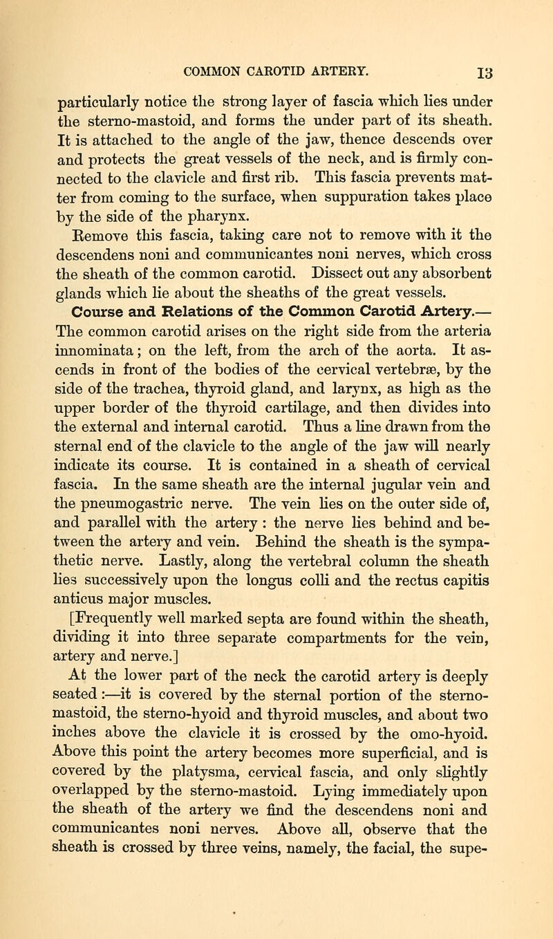 particularly notice the strong layer of fascia •which lies under the sterno-mastoid, and forms the under part of its sheath. It is attached to the angle of the jaw, thence descends over and protects the great vessels of the neck, and is firmly con- nected to the clavicle and first rib. This fascia prevents mat- ter from coming to the surface, when suppuration takes place by the side of the pharynx. Remove this fascia, taking care not to remove with it the descendens noni and communicantes noni nerves, which cross the sheath of the common carotid. Dissect out any absorbent glands which lie about the sheaths of the great vessels. Course and Relations of the Common Carotid Artery.— The common carotid arises on the right side from the arteria innominata; on the left, from the arch of the aorta. It as- cends in front of the bodies of the cervical vertebrae, by the side of the trachea, thyroid gland, and larynx, as high as the upper border of the thyroid cartilage, and then divides into the external and internal carotid. Thus a line drawn from the sternal end of the clavicle to the angle of the jaw will nearly indicate its course. It is contained in a sheath of cervical fascia. In the same sheath are the internal jugular vein and the pneumogastric nerve. The vein lies on the outer side of, and parallel with the artery : the nerve lies behind and be- tween the artery and vein. Behind the sheath is the sympa- thetic nerve. Lastly, along the vertebral column the sheath lies successively upon the longus colli and the rectus capitis anticus major muscles. [Frequently well marked septa are found within the sheath, dividing it into three separate compartments for the vein, artery and nerve.] At the lower part of the neck the carotid artery is deeply seated:—it is covered by the sternal portion of the sterno- mastoid, the stemo-hyoid and thyroid muscles, and about two inches above the clavicle it is crossed by the omo-hyoid. Above this point the artery becomes more superficial, and is covered by the platysma, cervical fascia, and only slightly overlapped by the sterno-mastoid. Lying immediately upon the sheath of the artery we find the descendens noni and communicantes noni nerves. Above aU, observe that the sheath is crossed by three veins, namely, the facial, the supe-
