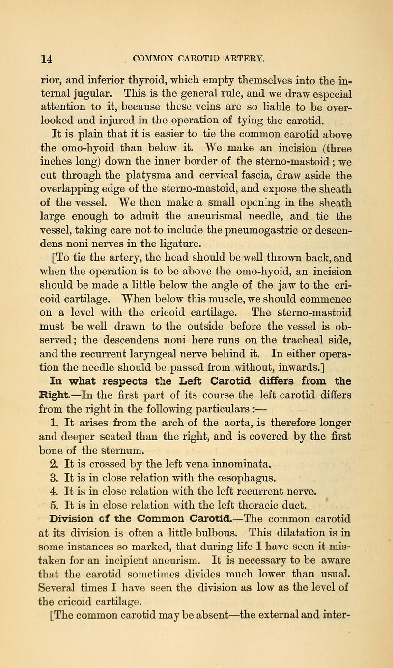 rior, and inferior thyroid, which empty themselves into the in- ternal jugular. This is the general rule, and we draw especial attention to it, because these veins are so liable to be over- looked and injured in the operation of tying the carotid. It is plain that it is easier to tie the common carotid above the omo-hyoid than below it. We make an incision (three inches long) down the inner border of the stemo-mastoid; we cut through the platysma and cervical fascia, draw aside the overlapping edge of the sterno-mastoid, and expose the sheath of the vessel. We then make a small opening in the sheath large enough to admit the aneurismal needle, and tie the vessel, taking care not to include the pneumogastric or descen- dens noni nerves in the ligature. [To tie the artery, the head should be well thrown back, and when the operation is to be above the omo-hyoid, an incision should be made a little below the angle of the jaw to the cri- coid cartilage. When below this muscle, we should commence on a level with the cricoid cartilage. The sterno-mastoid must be well drawn to the outside before the vessel is ob- served; the descendens noni here runs on the tracheal side, and the recurrent laryngeal nerve behind it. In either opera- tion the needle should be passed from without, inwards.] In -what respects the Left Carotid differs from the Right.—In the first part of its course the left carotid differs from the right in the following particulars :— 1. It arises from the arch of the aorta, is therefore longer and deeper seated than the right, and is covered by the first bone of the sternum. 2. It is crossed by the left vena innominata. 3. It is in close relation with the oesophagus. 4. It is in close relation with the left recurrent nerve. 5. It is in close relation with the left thoracic duct. Division of the Common Carotid.—The common carotid at its division is often a little bulbous. This dilatation is in some instances so marked, that during life I have seen it mis- taken for an incipient aneurism. It is necessary to be aware that the carotid sometimes divides much lower than usual. Several times I have seen the division as low as the level of the cricoid cartilage. [The common carotid may be absent—the external and inter-