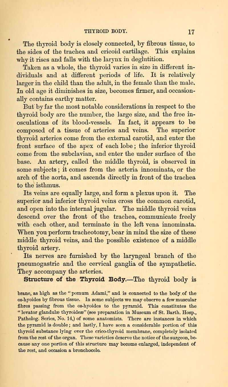 The thyroid body is closely connected, by fibrous tissue, to the sides of the trachea and cricoid cartilage. This explains why it rises and falls with the larynx in deglutition. Taken as a whole, the thyroid varies in size in different in- dividuals and at different periods of life. It is relatively larger in the child than the adult, in the female than the male. In old age it diminishes in size, becomes firmer, and occasion- ally contains earthy matter. But by far the most notable considerations in respect to the thyroid body are the number, the large size, and the free in- osculations of its blood-vessels. In fact, it appears to be composed of a tissue of arteries and veins. The superior thyroid arteries come from the external carotid, and enter the front surface of the apex of each lobe; the inferior thyroid come from the subclavian, and enter the under surface of the base. An artery, called the middle thyroid, is observed in some subjects; it comes from the arteria innominata, or the arch of the aorta, and ascends directly in front of the trachea to the isthmus. Its veins are equally large, and form a plexus upon it. The superior and inferior thyroid veins cross the common carotid, and open into the internal jugular. The middle thyroid veins descend over the front of the trachea, communicate freely with each other, and terminate in the left vena innominata. When you perform tracheotomy, bear in mind the size of these middle thyroid veins, and the possible existence of a middle thyroid artery. Its nerves are furnished by the laryngeal branch of the pneumogastric and the cervical ganglia of the sympathetic. They accompany the arteries. Structure of the Thyroid Body.—The thyroid body is brane, as high, as the pomum Adami, and is connected to the body of the os-hyoides by fibrous tissue. In some subjects we may observe a few muscular fibres passing from the os-hyoides to the pyramid. This constitutes the  levator glandulae thyroideae (see preparation in Museum of St. Barth. Hosp., Patholog. Series, No. 14,) of some anatomists. There are instances in which the pyramid is double; and lastly, I have seen a considerable portion of this thyroid substance lying over the crico-thyroid membrane, completely isolated from the rest of the organ. These varieties deserve the notice of the surgeon, be- cause any one portion of this structure may become enlarged, independent of the rest, and occasion a bronchocele.