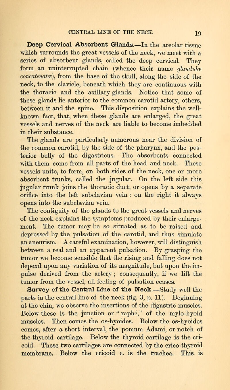 Deep Cervical Absorbent Glands.—In the areolar tissue which surrounds the great vessels of the neck, we meet with a series of absorbent glands, called the deep cervical. They form an uninterrupted chain (whence their name glandulce concatenatce), from the base of the skull, along the side of the neck, to the clavicle, beneath which they are continuous with the thoracic and the axillary glands. Notice that some of these glands lie anterior to the common carotid artery, others, between it and the spine. This disposition explains the well- known fact, that, when these glands are enlarged, the great vessels and nerves of the neck are liable to become imbedded in their substance. The glands are particularly numerous near the division of the common carotid, by the side of the pharynx, and the pos- terior belly of the digastricus. The absorbents connected with them come from all parts of the head and neck. These vessels unite, to form, on both sides of the neck, one or more absorbent trunks, called the jugular. On the left side this jugular trunk joins the thoracic duct, or opens by a separate orifice into the left subclavian vein : on the right it always opens into the subclavian vein. The contiguity of the glands to the great vessels and nerves of the neck explains the symptoms produced by their enlarge- ment. The tumor may be so situated as to be raised and depressed by the pulsation of the carotid, and thus simulate an aneurism. A careful examination, however, will distinguish between a real and an apparent pulsation. By grasping the tumor we become sensible that the rising and falling does not depend upon any variation of its magnitude, but upon the im- pulse derived from the artery; consequently, if we lift the tumor from the vessel, all feeling of pulsation ceases. Survey cf the Central Line of the Neck.—Study well the parts in the central line of the neck (fig. 3, p. 11). Beginning at the chin, we observe the insertions of the digastric muscles. Below these is the junction or  raphe, of the mylo-hyoid muscles. Then comes the os-hyoides. Below the os-hyoides comes, after a short interval, the pomum Adami, or notch of the thyroid cartilage. Below the thjrroid cartilage is the cri- coid. These two cartilages are connected by the crico-thyroid membrane. Below the cricoid c. is the trachea. This is