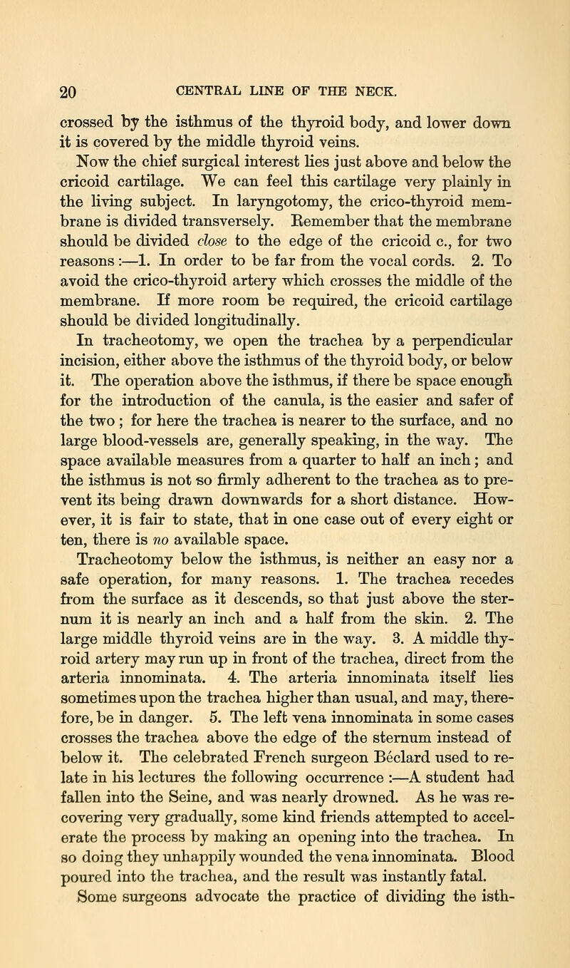 crossed by the istlimus of the thyroid body, and lower down it is covered by the middle thyroid veins. Now the chief surgical interest lies just above and below the cricoid cartilage. We can feel this cartilage very plainly in the living subject. In laryngotomy, the crico-thyroid mem- brane is divided transversely. Remember that the membrane should be divided close to the edge of the cricoid c, for two reasons :—1. In order to be far from the vocal cords. 2. To avoid the crico-thyroid artery which crosses the middle of the membrane. If more room be required, the cricoid cartilage should be divided longitudinally. In tracheotomy, we open the trachea by a perpendicular incision, either above the isthmus of the thyroid body, or below it. The operation above the isthmus, if there be space enough for the introduction of the canula, is the easier and safer of the two ; for here the trachea is nearer to the surface, and no large blood-vessels are, generally speaking, in the way. The space available measures from a quarter to half an inch; and the isthmus is not so firmly adherent to the trachea as to pre- vent its being drawn downwards for a short distance. How- ever, it is fair to state, that in one case out of every eight or ten, there is no available space. Tracheotomy below the isthmus, is neither an easy nor a safe operation, for many reasons. 1. The trachea recedes from the surface as it descends, so that just above the ster- num it is nearly an inch and a half from the skin. 2. The large middle thyroid veins are in the way. 3. A middle thy- roid artery may run up in front of the trachea, direct from the arteria innominata. 4. The arteria innominata itseK lies sometimes upon the trachea higher than usual, and may, there- fore, be in danger. 5. The left vena innominata in some cases crosses the trachea above the edge of the sternum instead of below it. The celebrated French surgeon Beclard used to re- late in his lectures the following occurrence :—A student had fallen into the Seine, and was nearly drowned. As he was re- covering very gradually, some kind friends attempted to accel- erate the process by making an opening into the trachea. In so doing they unhappily wounded the vena innominata. Blood poured into the trachea, and the result was instantly fatal. Some surgeons advocate the practice of dividing the isth-