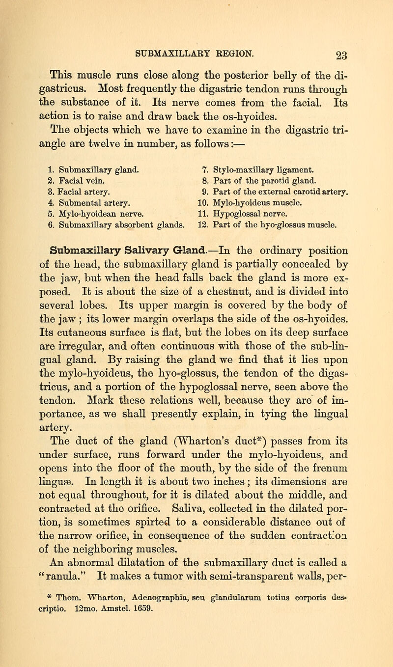This muscle runs close along the posterior belly of the di- gastricus. Most frequently the digastric tendon runs through the substance of it. Its nerve comes from the facial. Its action is to raise and draw back the os-hyoides. The objects which we have to examine in the digastric tri- angle are twelve in number, as follows:— 1. Submaxillary gland. 7. Stylo-maxUlary ligament. 2. Facial vein. 8. Part of the parotid gland. 3. Facial artery. 9. Part of the external carotid artery. 4. Submental artery. 10. Mylo-hyoideus muscle. 5. Mylo-hyoidean nerve. 11. Hypoglossal nerve. 6. Submaxillary absorbent glands. 12. Part of the hyo-glossus muscle. Submaxillary Salivary G-land.—In the ordinary position of the head, the submaxillary gland is partially concealed by the jaw, but when the head falls back the gland is more ex- posed. It is about the size of a chestnut, and is divided into several lobes. Its upper margin is covered by the body of the jaw ; its lower margin overlaps the side of the os-hyoides. Its cutaneous surface is flat, but the lobes on its deep surface are irregular, and often continuous with those of the sub-lin- gual gland. By raising the gland we find that it lies upon the mylo-hyoideus, the hyo-glossus, the tendon of the digas- tricus, and a portion of the hypoglossal nerve, seen above the tendon. Mark these relations well, because they are of im- portance, as we shall presently explain, in tying the lingual artery. The duct of the gland (Wharton's duct*) passes from its under surface, runs forward under the mylo-hyoideus, and opens into the floor of the mouth, by the side of the frenum lingufe. In length it is about two inches ; its dimensions are not equal throughout, for it is dilated about the middle, and contracted at the orifice. Saliva, collected in the dilated por- tion, is sometimes spirted to a considerable distance out of the narrow orifice, in consequence of the sudden contraction of the neighboring muscles. An abnormal dilatation of the submaxillary duct is called a  ranula. It makes a tumor with semi-transparent waUs, per- * Thom. Wharton, Adenographia, seu glandularum totiua corporis des- criptio. 12mo. Amstel. 1659.