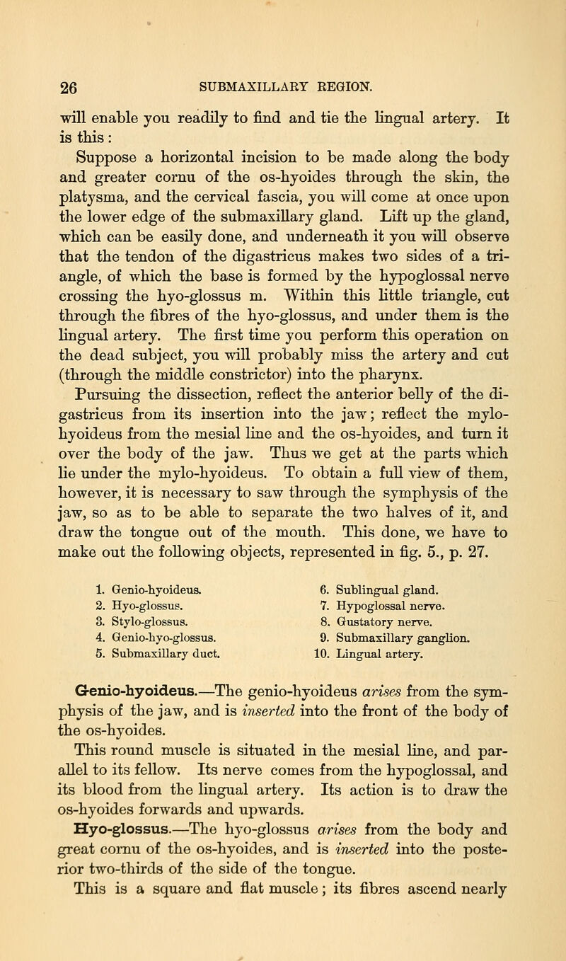 will enable you readily to find and tie the lingual artery. It is tliis: Suppose a horizontal incision to be made along the body and greater cornu of the os-hyoides through the skin, the platysma, and the cervical fascia, you will come at once upon the lower edge of the submaxillary gland. Lift up the gland, which can be easily done, and underneath it you will observe that the tendon of the digastricus makes two sides of a tri- angle, of which the base is formed by the hypoglossal nerve crossing the hyo-glossus m. Within this little triangle, cut through the fibres of the hyo-glossus, and under them is the lingual artery. The first time you perform this operation on the dead subject, you will probably miss the artery and cut (through the middle constrictor) into the pharynx. Pursuing the dissection, reflect the anterior belly of the di- gastricus from its insertion into the jaw; reflect the mylo- hyoideus from the mesial line and the os-hyoides, and turn it over the body of the jaw. Thus we get at the parts which lie under the mylo-hyoideus. To obtain a full view of them, however, it is necessary to saw through the symphysis of the jaw, so as to be able to separate the two halves of it, and draw the tongue out of the mouth. This done, we have to make out the following objects, represented in fig. 5., p. 27. 1. Genio-hyoideus. 6. Sublingual gland. 2. Hyo-glossus. 7. Hypoglossal nerv-e. 3. Stylo-glossus. 8. Gustatory nerve. 4. Qenio-liyo-glossvis. 9. Submaxillary ganglion. 5. Submaxillary duct. 10. Lingual artery. Genio-hyoideus.—The genio-hyoideus arises from the sym- physis of the jaw, and is inserted into the front of the body of the os-hyoides. This round muscle is situated in the mesial line, and par- allel to its fellow. Its nerve comes from the hypoglossal, and its blood from the lingual artery. Its action is to draw the os-hyoides forwards and upwards. Hyo-glossus.—The hyo-glossus arises from the body and great cornu of the os-hyoides, and is inserted into the poste- rior two-thirds of the side of the tongue. This is a square and flat muscle; its fibres ascend nearly