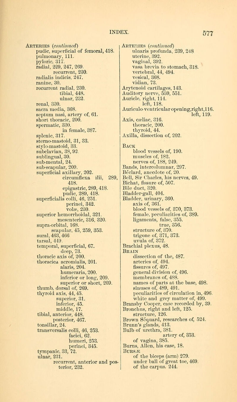 Arteeies {continued) pudic, superficial of femoral, 418. pulmonary, 111. pyloric, 317. radial, 329, 347, 309. recurrent, 330. radialis indicis, 347. ranine, 30. recui'rent radial, 230. tibial, 448. ulnar, 233. renal, 830. sacra media, 368. septum nasi, artery of, 61. short thoracic, 300. spermatic, 330. in female, 387. splenic, 317. sterno-mastoid, 31, 33. stylo-mastoid, 33. subclavian, 38, 93. sublingual, 30. sub-mental, 34. sub-scapular, 309. superficial axillary, 203. circumflesa ilii, 289, 418. epigastric, 389, 418. pudic, 389, 418. superficialis colli, 46, 351. perinei, 843. vote, 330. superior hemorrhoidal, 831. mesenteric, 316, 320. supra-orbital, 168. scapular, 45, 259, 353. sural, 463,466 tarsal, 449. temporal, superficial, 67, deep, 73. thoracic axis of, 300. thoracica acromialis, 301. alaris, 304. humeraria, 300. inferior or long, 309. superior or short, 309. thumb, dorsal of, 369. thyroid axis, 44,45. superior, 31. interior, 45. middle, 17. tibial, anterior, 448. posterior, 467. tonsillar, 24. transversalis colli, 46, 358. faciei, 62. humeri, 253. perinei, 345. tympanic, 33, 72. ulnar, 231. recurrent, anterior and pos- terior, 233. AnTETiiES {continued) ulnaris profunda, 389, 248 uterine, 393. vaginal, 393. vasa brevia to stomach, 318. vertebral, 44, 494. vesical, 368. vidian, 73. Arytenoid cartilages, 143. Auditory nerve, 580, 551. Auricle, right, 114. left, 118. Auriculo-ventricular opening,right,116. left, 119. Axis, cseliac, 316. thoracic, 200. thyroid, 44. Axilla, dissection of, 203. Back blood vessels of, 190. muscles of, 182. nerves of, 188, 249. Bands, intercolumnar, 297. Beclard, anecdote of, 20. Bell, Sir Charles, his nerves, 49. Bichat, fissure of, 507. Bile duct, 320. Bladder-gall, 404. Bladder, urinary, 360. axis of, 361. blood vessels of, 370, 373. female, peculiarities of, 389. ligaments, false, 355. true, 356. structure of, 370. trigone of, 371, 373. uvula of, 373. Brachial plexus, 48. Beain dissection of the, 487. arteries of, 494. fissures of, 497. general di\'ision of, 496. membranes of, 488. names of parts at the base, 498. sinuses of, 489, 491. peculiarities of circulation in, 496. vs^hite and grey matter of, 499. Bransby Cooper, case recorded by, 39. Bronchus, right and left, 135. structure, 136. Brown Sequard, researches of, 534. Brunn's glands, 413. Bulb of urethra, 381. artery of, 853. of vagina, 385. Burns, Allen, his case, 18. BtJES^E of the biceps (arm) 379. under ball of great toe, 469. of the carpus. 344.